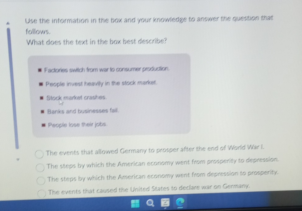 Use the information in the box and your knowledge to answer the question that
follows.
What does the text in the box best describe?
Factories switch from war to consumer production.
People invest heavily in the stock market.
Stock market crashes.
Banks and businesses fail.
People lose their jobs.
The events that allowed Germany to prosper after the end of World War I
The steps by which the American economy went from prosperity to depression.
The steps by which the American economy went from depression to prosperity.
The events that caused the United States to declare war on Germany.