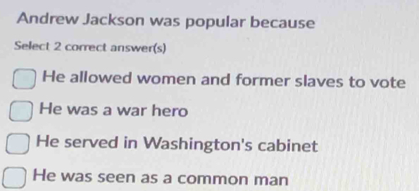 Andrew Jackson was popular because
Select 2 correct answer(s)
He allowed women and former slaves to vote
He was a war hero
He served in Washington's cabinet
He was seen as a common man