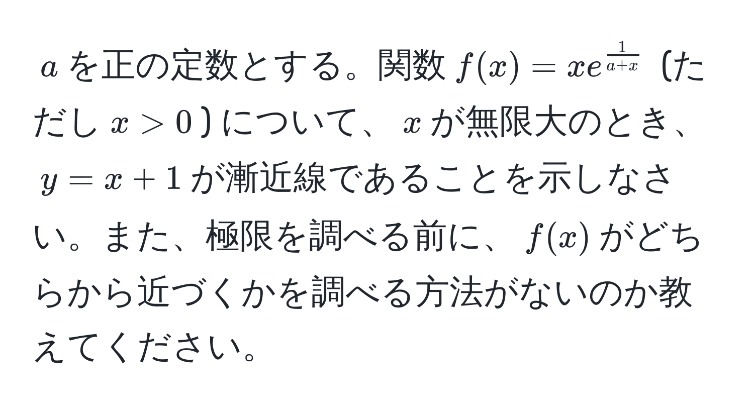 $a$を正の定数とする。関数$f(x) = x e^(frac1)a+x$ (ただし$x > 0$) について、$x$が無限大のとき、$y = x + 1$が漸近線であることを示しなさい。また、極限を調べる前に、$f(x)$がどちらから近づくかを調べる方法がないのか教えてください。