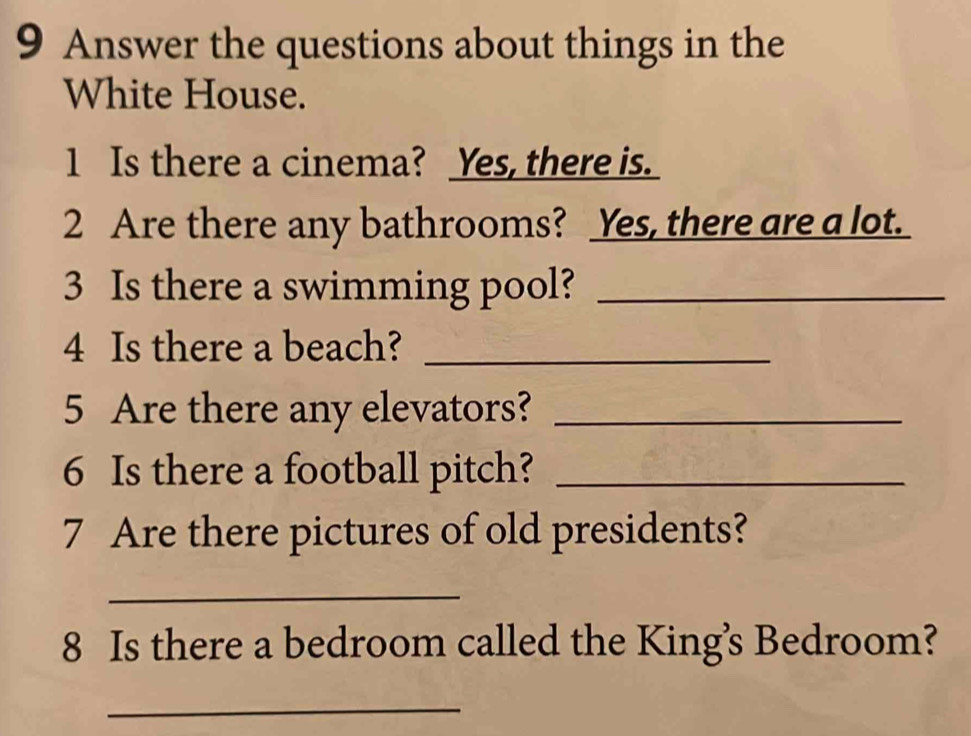 Answer the questions about things in the 
White House. 
1 Is there a cinema? Yes, there is. 
2 Are there any bathrooms? Yes, there are a lot. 
3 Is there a swimming pool?_ 
4 Is there a beach?_ 
5 Are there any elevators?_ 
6 Is there a football pitch?_ 
7 Are there pictures of old presidents? 
_ 
8 Is there a bedroom called the King's Bedroom? 
_