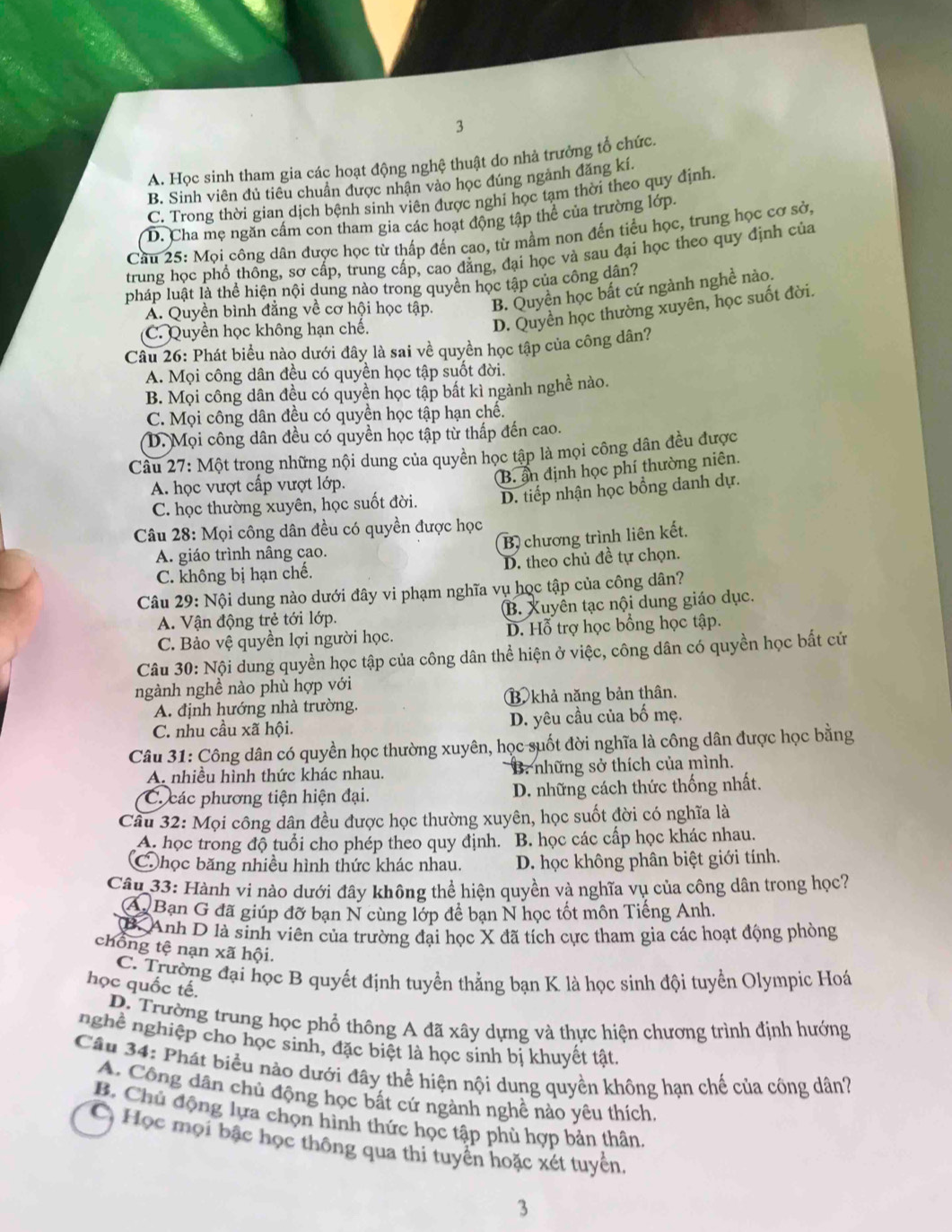 3
A. Học sinh tham gia các hoạt động nghệ thuật do nhà trưởng tổ chức.
B. Sinh viên đủ tiêu chuẩn được nhận vào học đúng ngảnh đăng kí.
C. Trong thời gian dịch bệnh sinh viên được nghi học tạm thời theo quy định.
D. Cha mẹ ngần cầm con tham gia các hoạt động tập thể của trường lớp.
Câu 25: Mọi công dân được học từ thấp đến cao, từ mầm non đến tiểu học, trung học cơ sở,
trung học phổ thông, sơ cấp, trung cấp, cao đẳng, đại học và sau đại học theo quy định của
pháp luật là thể hiện nội dung nào trong quyền học tập của công dân?
Ả. Quyền bình đẳng về cơ hội học tập. B. Quyền học bất cứ ngành nghề nào.
(C. Quyền học không hạn chế.
D. Quyền học thường xuyên, học suốt đời.
Câu 26: Phát biểu nào dưới đây là sai về quyền học tập của công dân?
A. Mọi công dân đều có quyền học tập suốt đời.
B. Mọi công dân đều có quyền học tập bất kì ngành nghề nào.
C. Mọi công dân đều có quyền học tập hạn chế.
(D. Mọi công dân đều có quyền học tập từ thấp đến cao.
Cầu 27: Một trong những nội dung của quyền học tập là mọi công dân đều được
A. học vượt cấp vượt lớp.
B. ẩn định học phí thường niên.
C. học thường xuyên, học suốt đời. D. tiếp nhận học bồng danh dự.
Câu 28: Mọi công dân đều có quyền được học
B, chương trình liên kết.
A. giáo trình nâng cao.
C. không bị hạn chế. D. theo chủ đề tự chọn.
Câu 29: Nội dung nào dưới đây vi phạm nghĩa vụ học tập của công dân?
A. Vận động trẻ tới lớp. B. Xuyên tạc nội dung giáo dục.
C. Bảo vệ quyền lợi người học. D. Hỗ trợ học bổng học tập.
Câu 30: Nội dung quyền học tập của công dân thể hiện ở việc, công dân có quyền học bất cứ
ngành nghề nào phù hợp với
A. định hướng nhà trường. ⑬ khả năng bản thân.
C. nhu cầu xã hội. D. yêu cầu của bố mẹ.
Câu 31: Công dân có quyền học thường xuyên, học suốt đời nghĩa là công dân được học bằng
A nhiều hình thức khác nhau. B. những sở thích của mình.
C. các phương tiện hiện đại. D. những cách thức thống nhất.
Cầu 32: Mọi công dân đều được học thường xuyên, học suốt đời có nghĩa là
A. học trong độ tuổi cho phép theo quy định. B. học các cấp học khác nhau.
Chọc băng nhiều hình thức khác nhau. D. học không phân biệt giới tính.
Câu 33: Hành vi nào dưới đây không thể hiện quyền và nghĩa vụ của công dân trong học?
A Bạn G đã giúp đỡ bạn N cùng lớp để bạn N học tốt môn Tiếng Anh.
B Anh D là sinh viên của trường đại học X đã tích cực tham gia các hoạt động phòng
chồng tệ nạn xã hội.
C. Trường đại học B quyết định tuyển thẳng bạn K là học sinh đội tuyển Olympic Hoá
học quốc tế.
D. Trường trung học phổ thông A đã xây dựng và thực hiện chương trình định hướng
nghề nghiệp cho học sinh, đặc biệt là học sinh bị khuyết tật.
Câu 34: Phát biểu nào dưới đây thể hiện nội dung quyền không hạn chế của công dân?
A. Công dân chủ động học bất cứ ngành nghề nào yêu thích
B. Chủ động lựa chọn hình thức học tập phù hợp bản thân.
C Học mọi bậc học thông qua thi tuyển hoặc xét tuyển
3