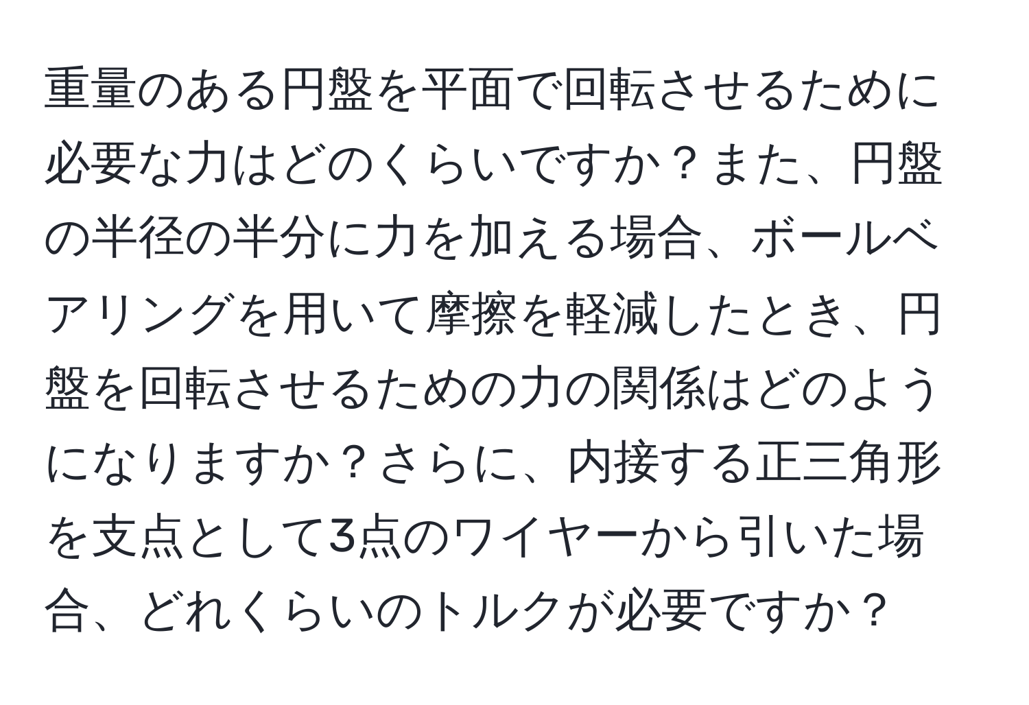 重量のある円盤を平面で回転させるために必要な力はどのくらいですか？また、円盤の半径の半分に力を加える場合、ボールベアリングを用いて摩擦を軽減したとき、円盤を回転させるための力の関係はどのようになりますか？さらに、内接する正三角形を支点として3点のワイヤーから引いた場合、どれくらいのトルクが必要ですか？