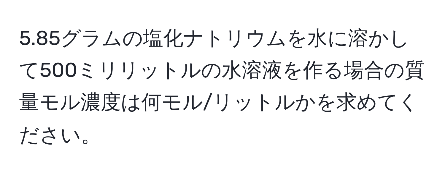 5.85グラムの塩化ナトリウムを水に溶かして500ミリリットルの水溶液を作る場合の質量モル濃度は何モル/リットルかを求めてください。