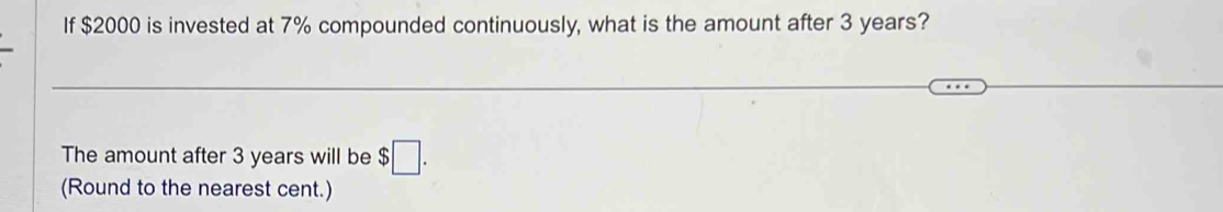 If $2000 is invested at 7% compounded continuously, what is the amount after 3 years? 
The amount after 3 years will be $□. 
(Round to the nearest cent.)