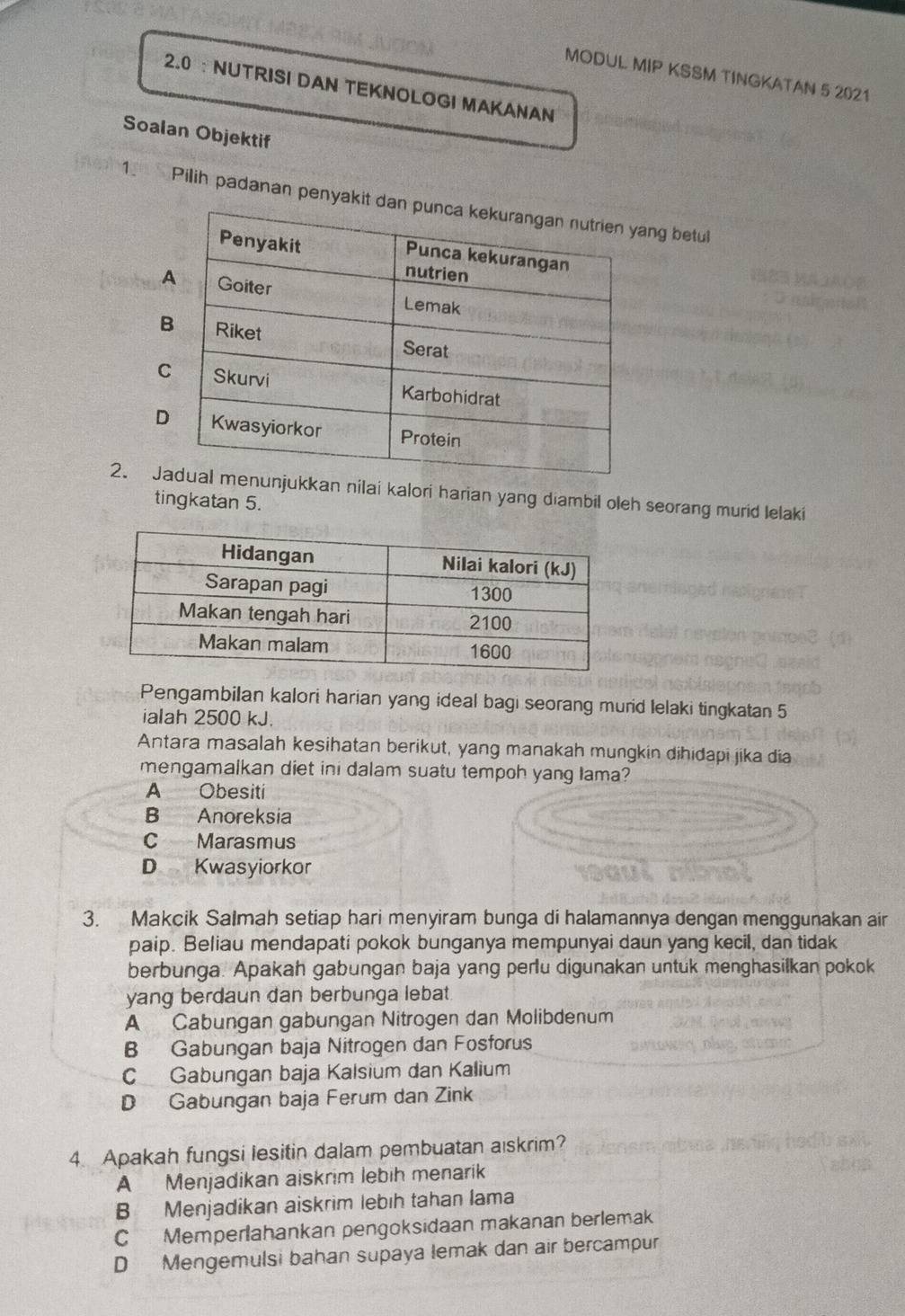 MODUL MIP KSSM TINGKATAN 5 2021
2.0 ： NUTRISI DAN TEKNOLOGI MAKANAN
Soalan Objektif
1. Pilih padanan penyakit dang betul
2. Jkan nilai kalori harian yang diambil oleh seorang murid lelaki
tingkatan 5.
Pengambilan kalori harian yang ideal bagi seorang murid lelaki tingkatan 5
ialah 2500 kJ.
Antara masalah kesihatan berikut, yang manakah mungkin dihidapi jika dia
mengamalkan diet ini dalam suatu tempoh yang Iama?
A Obesiti
B Anoreksia
C Marasmus
D Kwasyiorkor
3. Makcik Salmah setiap hari menyiram bunga di halamannya dengan menggunakan air
paip. Beliau mendapati pokok bunganya mempunyai daun yang kecil, dan tidak
berbunga. Apakah gabungan baja yang perlu digunakan untuk menghasilkan pokok
yang berdaun dan berbunga lebat.
A Cabungan gabungan Nitrogen dan Molibdenum
B Gabungan baja Nitrogen dan Fosforus
C Gabungan baja Kalsium dan Kalium
D Gabungan baja Ferum dan Zink
4. Apakah fungsi lesitin dalam pembuatan aiskrim?
A Menjadikan aiskrim lebih menarik
B Menjadikan aiskrim lebıh tahan lama
C Memperlahankan pengoksidaan makanan berlemak
D Mengemulsi bahan supaya lemak dan air bercampur