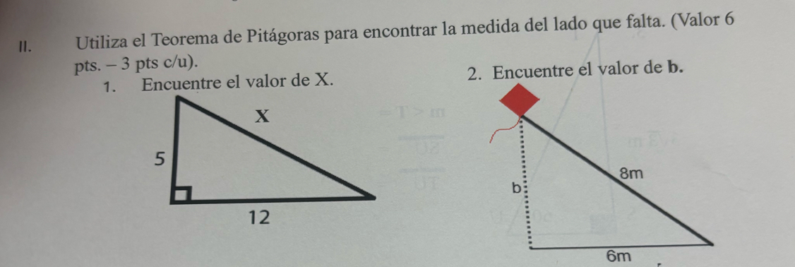 Utiliza el Teorema de Pitágoras para encontrar la medida del lado que falta. (Valor 6 
pts. - 3 pts c/u). 
1. Encuentre el valor de X. 2. Encuentre el valor de b.