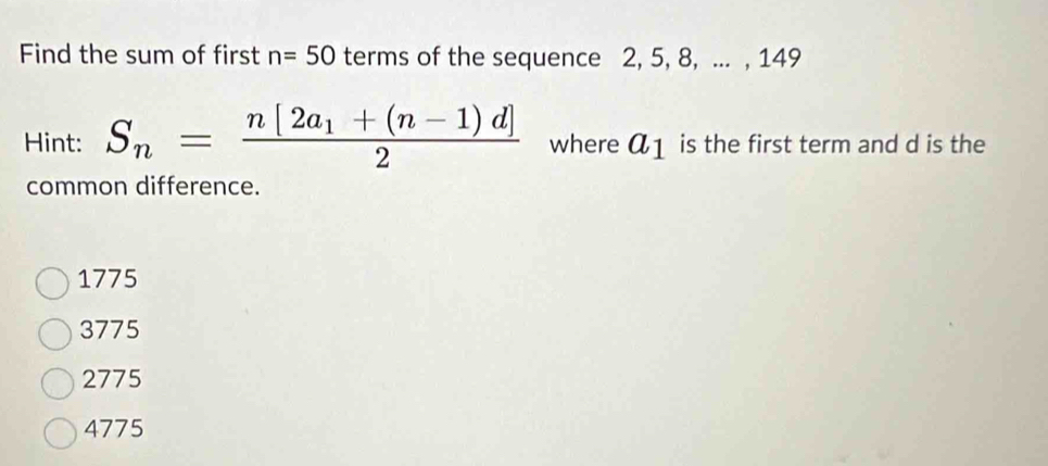 Find the sum of first n=50 terms of the sequence 2, 5, 8, ... , 149
Hint: S_n=frac n[2a_1+(n-1)d]2 where a_1 is the first term and d is the
common difference.
1775
3775
2775
4775