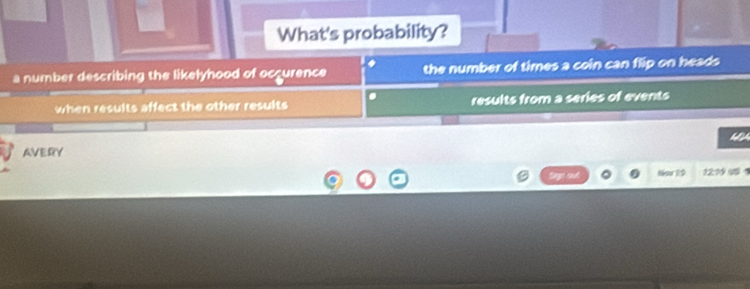 What's probability? 
a 
a number describing the likelyhood of occurence the number of times a coin can flip on heads 
when results affect the other results results from a series of events 
a 
AVERY 
Now 19 121 4 1