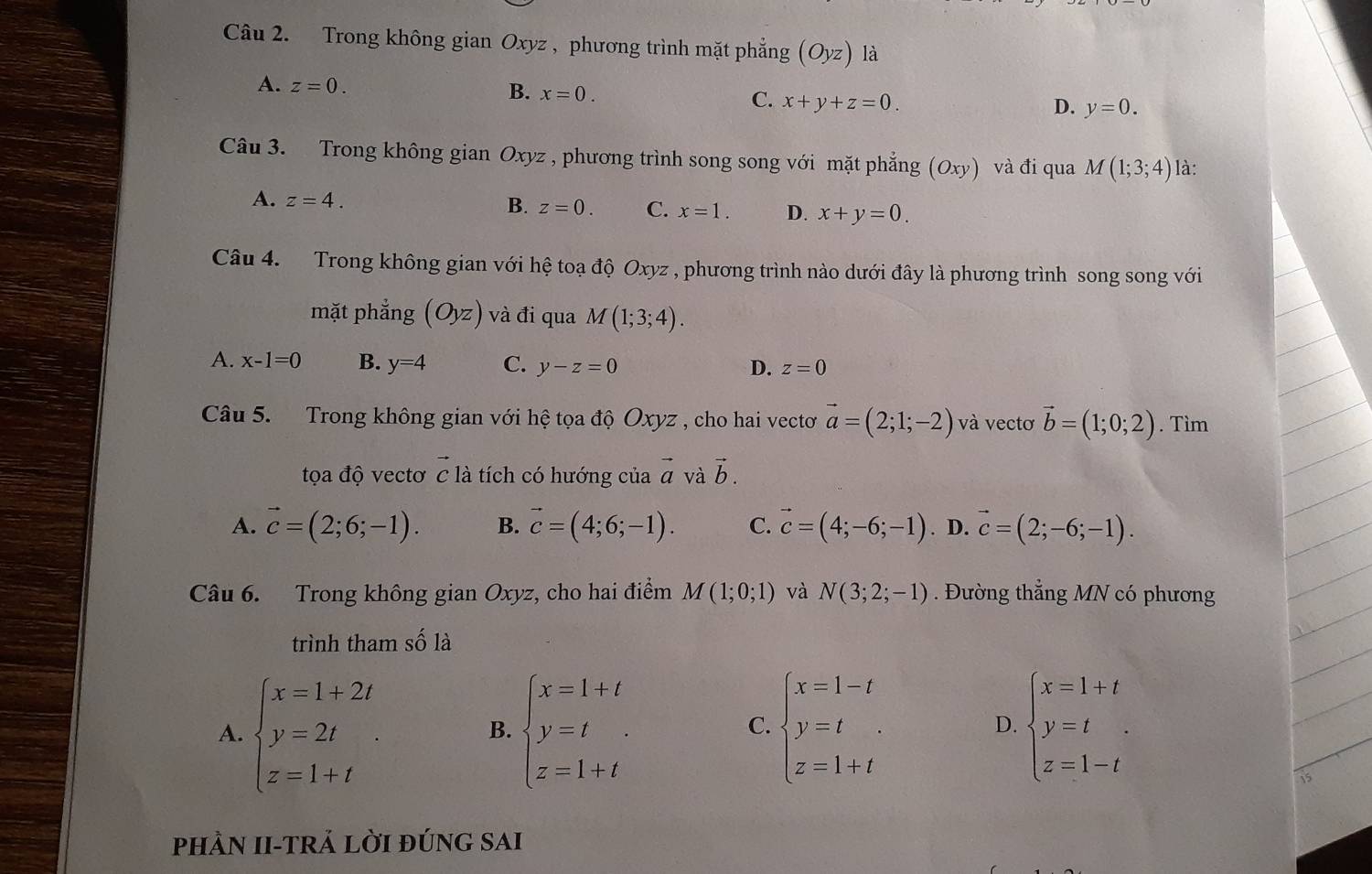 Trong không gian Oxyz , phương trình mặt phẳng (Oyz) là
A. z=0.
B. x=0.
C. x+y+z=0.
D. y=0.
Câu 3. Trong không gian Oxyz , phương trình song song với mặt phẳng (Oxy) và đi qua M(1;3;4) là:
A. z=4.
B. z=0. C. x=1. D. x+y=0.
Câu 4. Trong không gian với hệ toạ độ Oxyz , phương trình nào dưới đây là phương trình song song với
mặt phẳng (Oyz) và đi qua M(1;3;4).
A. x-1=0 B. y=4 C. y-z=0 D. z=0
Câu 5. Trong không gian với hệ tọa độ Oxyz , cho hai vectơ vector a=(2;1;-2) và vectơ vector b=(1;0;2). Tìm
tọa độ vectơ vector C là tích có hướng của vector a và vector b.
A. vector c=(2;6;-1). B. vector c=(4;6;-1). C. vector c=(4;-6;-1). D. vector c=(2;-6;-1).
Câu 6. Trong không gian Oxyz, cho hai điểm M(1;0;1) và N(3;2;-1). Đường thẳng MN có phương
trình tham số là
A. beginarrayl x=1+2t y=2t z=1+tendarray. . beginarrayl x=1+t y=t z=1+tendarray. beginarrayl x=1-t y=t z=1+tendarray. beginarrayl x=1+t y=t z=1-tendarray.
B.
C.
D.
15
pHÀN II-TRẢ LỜI đÚNG SAi