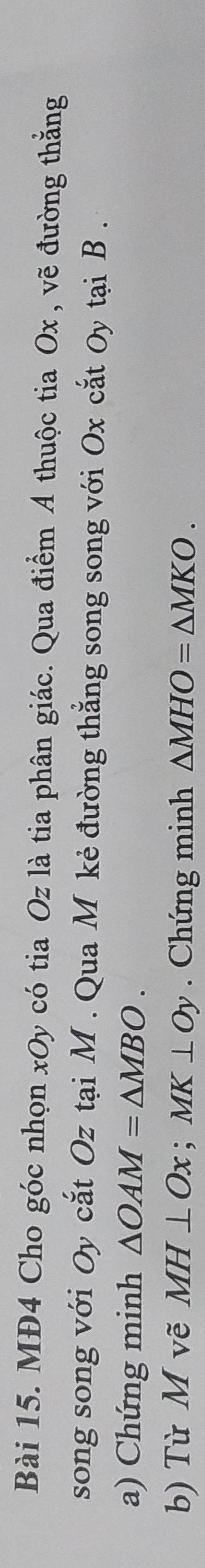 MĐ4 Cho góc nhọn xOy có tia Oz là tia phân giác. Qua điểm A thuộc tia Ox , vẽ đường thắng 
song song với Oy cắt Oz tại M. Qua M kẻ đường thẳng song song với Ox cắt Oy tại B. 
a) Chứng minh △ OAM=△ MBO. 
b) Từ M vẽ MH⊥ Ox; MK⊥ Oy. Chứng minh △ MHO=△ MKO.