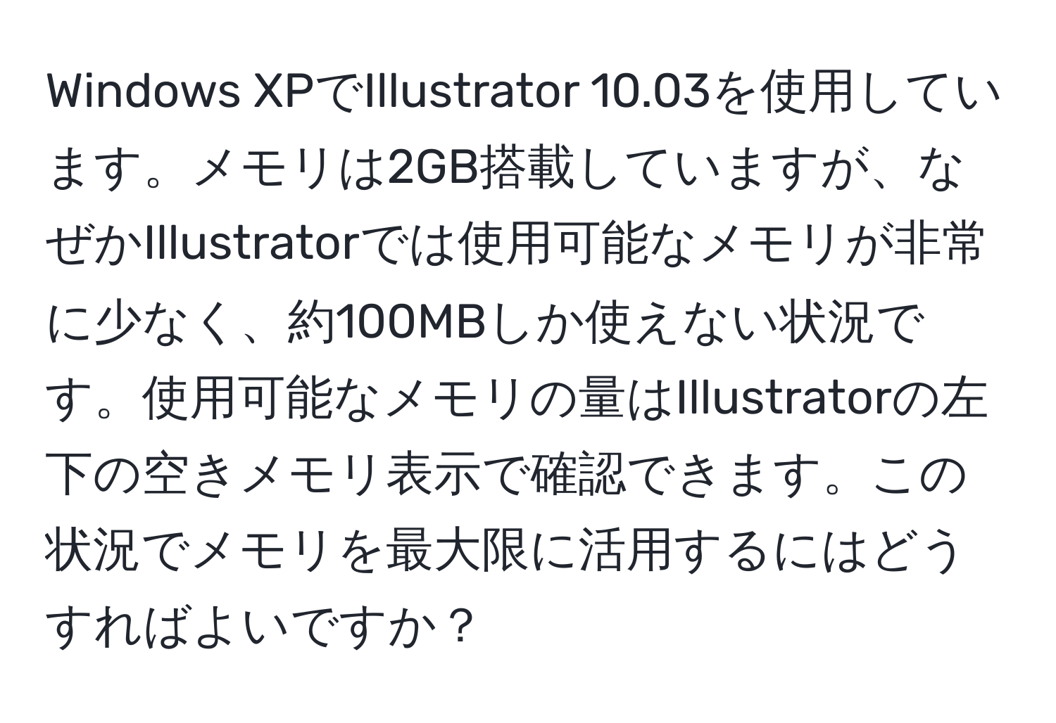 Windows XPでIllustrator 10.03を使用しています。メモリは2GB搭載していますが、なぜかIllustratorでは使用可能なメモリが非常に少なく、約100MBしか使えない状況です。使用可能なメモリの量はIllustratorの左下の空きメモリ表示で確認できます。この状況でメモリを最大限に活用するにはどうすればよいですか？