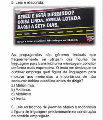 Leia e responda:
As propagandas são gêneros textuais que
frequentemente se utilizam das figuras de
linguagem para transmitir uma mensagem ao leitor
de forma mais expressiva. O texto em destaque no
outdoor emprega qual figura de linguagem para
mostrar aos motoristas a importância de não
consumir bebida alcoólica antes de dirigir?
a) Metonimia.
b) Antitese.
c) Metáfora.
d) Ironia.
6. Leia os trechos de poemas abaixo e reconheça
a figura de linguagem predominante na construção
do sentido empregado.