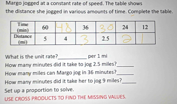 Margo jogged at a constant rate of speed. The table shows 
the distance she jogged in various amounts of time. Complete the table. 
What is the unit rate?_ per 1 mi
How many minutes did it take to jog 2.5 miles?_ 
How many miles can Margo jog in 36 minutes?_ 
How many minutes did it take her to jog 9 miles?_ 
Set up a proportion to solve. 
USE CROSS PRODUCTS TO FIND THE MISSING VALUES.