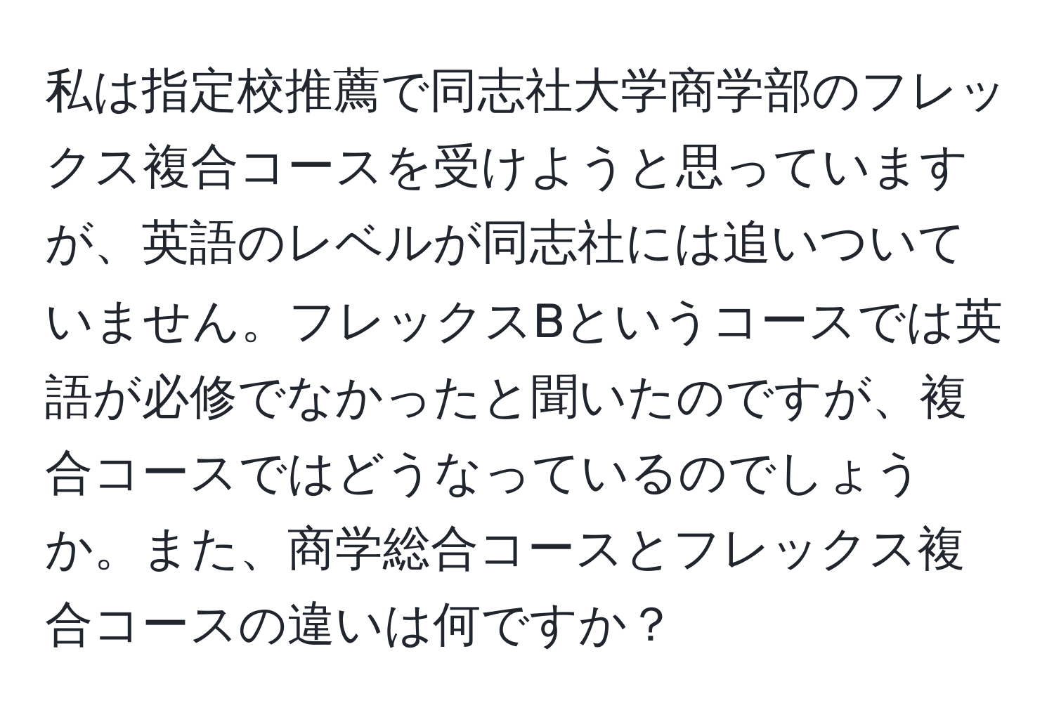 私は指定校推薦で同志社大学商学部のフレックス複合コースを受けようと思っていますが、英語のレベルが同志社には追いついていません。フレックスBというコースでは英語が必修でなかったと聞いたのですが、複合コースではどうなっているのでしょうか。また、商学総合コースとフレックス複合コースの違いは何ですか？