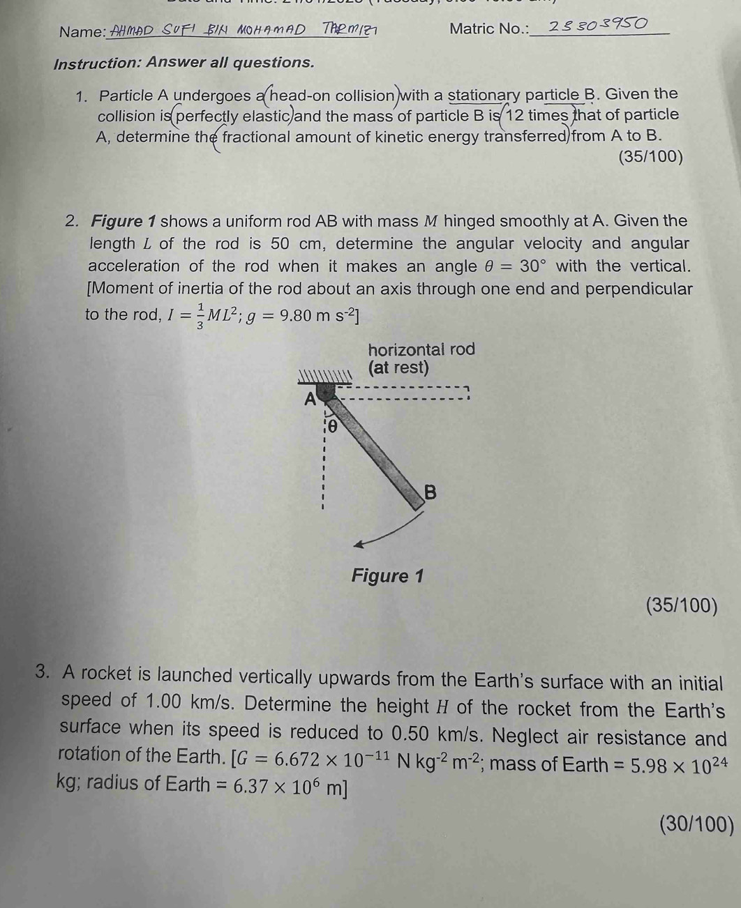 Name: A _Matric No.:_ 
Instruction: Answer all questions. 
1. Particle A undergoes a head-on collision with a stationary particle B. Given the 
collision is perfectly elastic and the mass of particle B is 12 times that of particle 
A, determine the fractional amount of kinetic energy transferred)from A to B. 
(35/100) 
2. Figure 1 shows a uniform rod AB with mass M hinged smoothly at A. Given the 
length L of the rod is 50 cm, determine the angular velocity and angular 
acceleration of the rod when it makes an angle θ =30° with the vertical. 
[Moment of inertia of the rod about an axis through one end and perpendicular 
to the rod, I= 1/3 ML^2; g=9.80ms^(-2)]
horizontal rod 
(at rest) 
A 
1 
θ 
B 
Figure 1 
(35/100) 
3. A rocket is launched vertically upwards from the Earth's surface with an initial 
speed of 1.00 km/s. Determine the height H of the rocket from the Earth's 
surface when its speed is reduced to 0.50 km/s. Neglect air resistance and 
rotation of the Earth. [G=6.672* 10^(-11)Nkg^(-2)m^(-2); mass of Earth =5.98* 10^(24)
kg; radius of Earth =6.37* 10^6m]
(30/100)