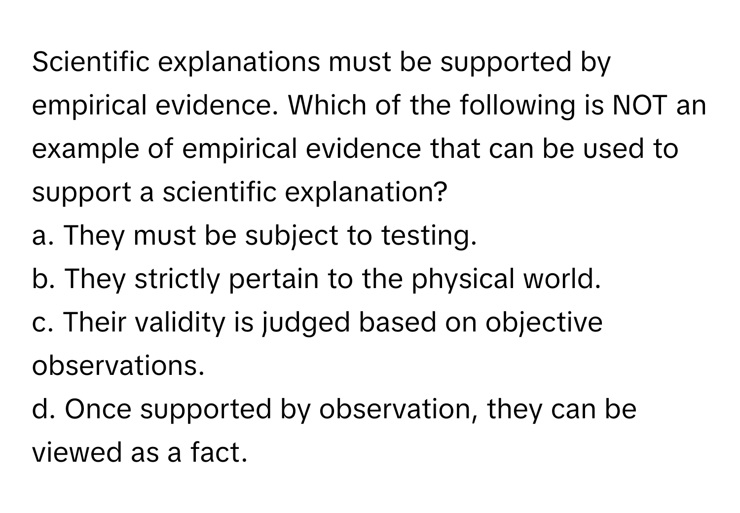 Scientific explanations must be supported by empirical evidence. Which of the following is NOT an example of empirical evidence that can be used to support a scientific explanation? 
  
a. They must be subject to testing.
b. They strictly pertain to the physical world.
c. Their validity is judged based on objective observations.
d. Once supported by observation, they can be viewed as a fact.