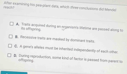 After examining his pea-plant data, which three conclusions did Mendel
reach?
A. Traits acquired during an organism's lifetime are passed along to
its offspring.
B, Recessive traits are masked by dominant traits.
C. A gene's alleles must be inherited independently of each other.
D, During reproduction, some kind of factor is passed from parent to
offspring.