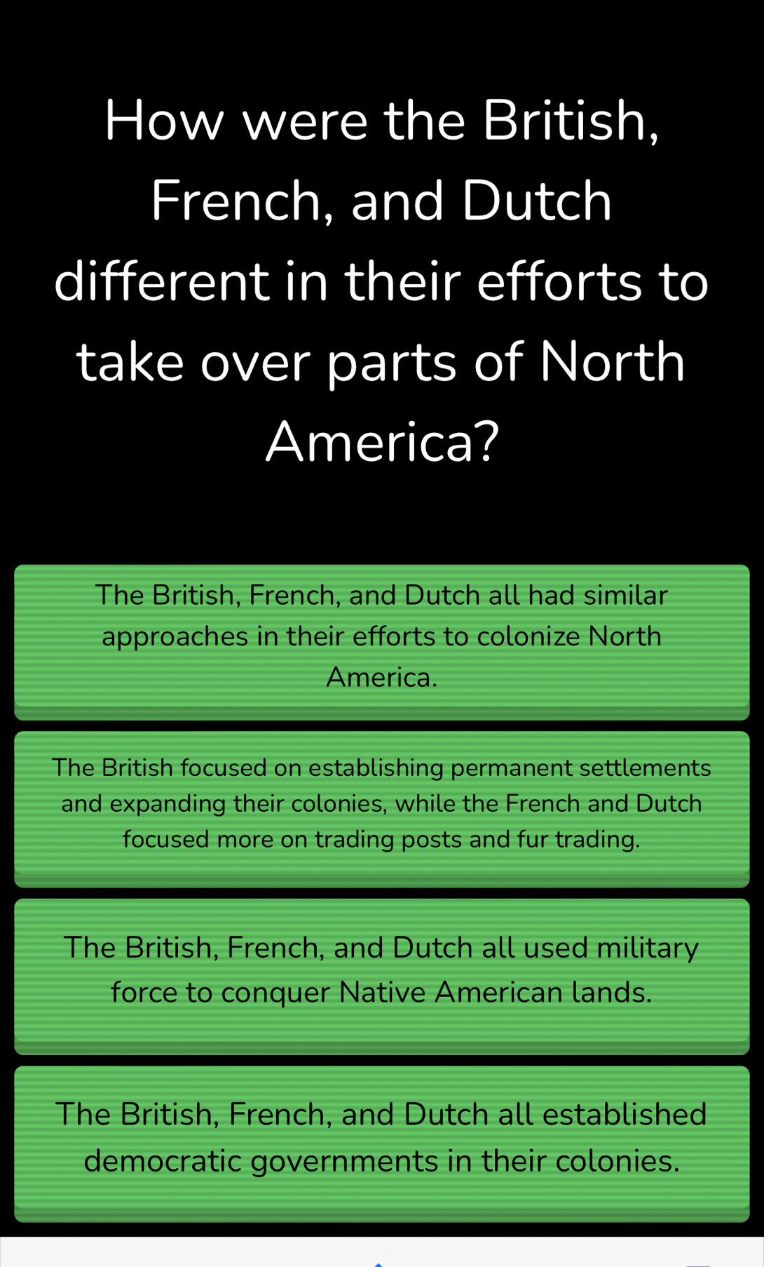 How were the British,
French, and Dutch
different in their efforts to
take over parts of North
America?
The British, French, and Dutch all had similar
approaches in their efforts to colonize North
America.
The British focused on establishing permanent settlements
and expanding their colonies, while the French and Dutch
focused more on trading posts and fur trading.
The British, French, and Dutch all used military
force to conquer Native American lands.
The British, French, and Dutch all established
democratic governments in their colonies.