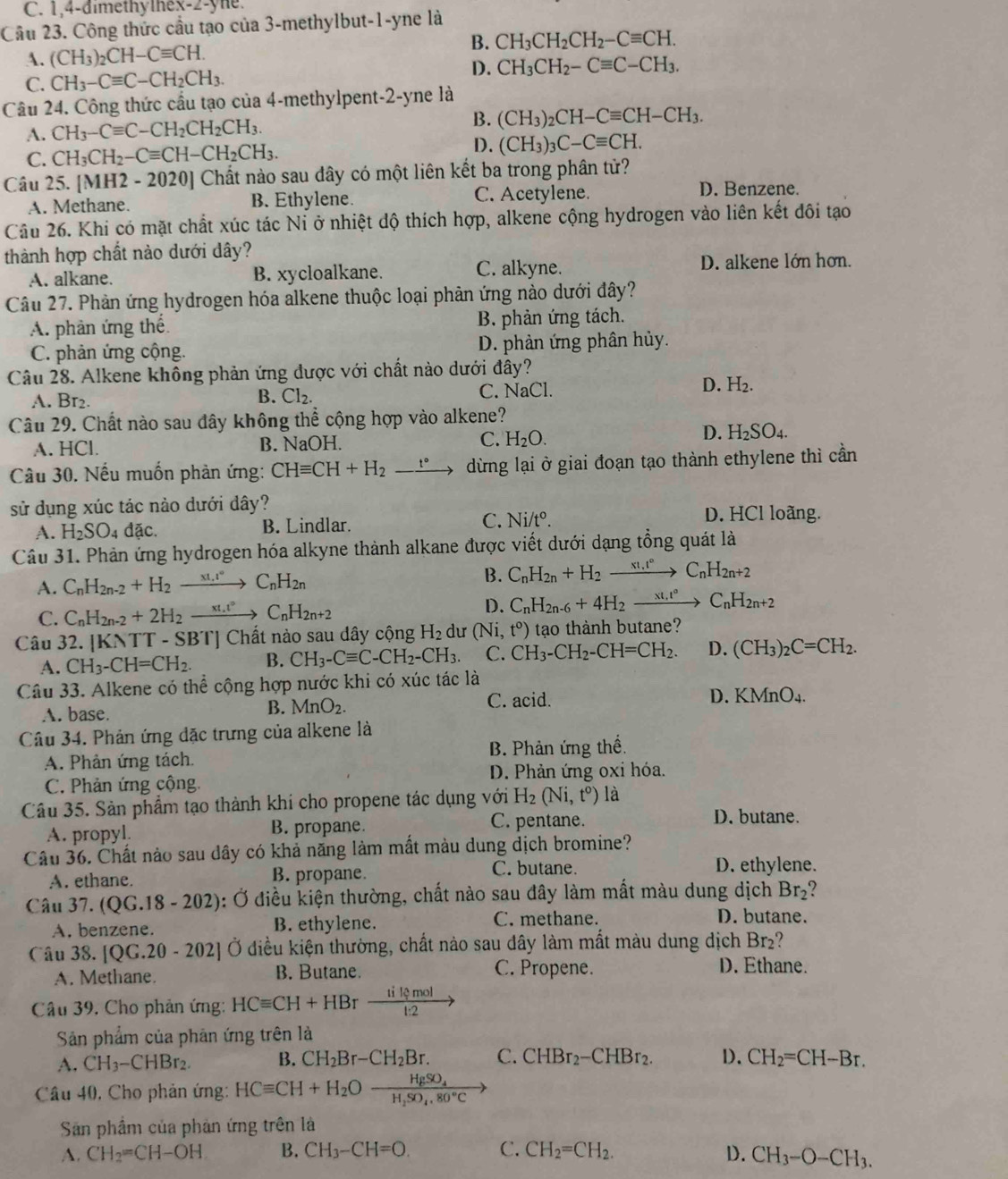 C. 1,4-dimethythex-2-yne.
Câu 23. Công thức cầu tạo của 3-methylbut-1-yne là
B. CH_3CH_2CH_2-Cequiv CH.
A. (CH_3)_2CH-Cequiv CH.
D.
C. CH_3-Cequiv C-CH_2CH_3. CH_3CH_2-Cequiv C-CH_3.
Câu 24. Công thức cầu tạo của 4-methylpent-2-yne là
A. CH_3-Cequiv C-CH_2CH_2CH_3. B. (CH_3)_2CH-Cequiv CH-CH_3.
C. CH_3CH_2-Cequiv CH-CH_2CH_3. D. (CH_3)_3C-Cequiv CH.
Câu 25. [MH2-2020] ] Chất nào sau dây có một liên kết ba trong phân tử?
A. Methane. B. Ethylene. C. Acetylene.
D. Benzene.
Câu 26. Khi có mặt chất xúc tác Nỉ ở nhiệt độ thích hợp, alkene cộng hydrogen vào liên kết đôi tạo
thành hợp chất nào dưới dây?
A. alkane. B. xycloalkane. C. alkyne. D. alkene lớn hơn.
Câu 27. Phản ứng hydrogen hóa alkene thuộc loại phản ứng nào dưới đây?
A. phản ứng thể B. phản ứng tách.
C. phản ứng cộng. D. phản ứng phân hủy.
Câu 28. Alkene không phản ứng được với chất nào dưới đây?
A. Br2. B. Cl_2. C. NaCl D. H_2.
Câu 29. Chất nào sau đây không thể cộng hợp vào alkene?
A. HCl. B. NaOH. C. H_2O.
D. H_2SO_4.
Câu 30. Nếu muốn phản ứng: CHequiv CH+H_2-xrightarrow t° dừng lại ở giai đoạn tạo thành ethylene thì cần
sử dụng xúc tác nảo dưới dây? D. HCl loãng.
A. H_2SO_4dac. B. Lindlar. C. Ni/t°.
Câu 31. Phản ứng hydrogen hóa alkyne thành alkane được viết dưới dạng tổng quát là
A. C_nH_2n-2+H_2to C_nH_2n B. C_nH_2n+H_2xrightarrow x!,t°C_nH_2n+2
C. C_nH_2n-2+2H_2to C_nH_2n+2
D. C_nH_2n-6+4H_2xrightarrow xt_1t°C_nH_2n+2
Câu 32. |KNTT-SBT|Cl Chất nào sau dây cộng H_2 dư (N 1 t^0) tạo thành butane?
A. CH_3-CH=CH_2. B. CH_3-Cequiv C-CH_2-CH_3. C. CH_3-CH_2-CH=CH_2. D. (CH_3)_2C=CH_2.
Câu 33. Alkene có thể cộng hợp nước khi có xúc tác là
B. MnO_2. D. KMnO_4.
A. base. C. acid.
Câu 34. Phản ứng đặc trưng của alkene là
A. Phản ứng tách. B. Phản ứng thể.
C. Phản ứng cộng. D. Phản ứng oxi hóa.
Câu 35. Sản phẩm tạo thành khi cho propene tác dụng với H_2(Ni,t^o) là
A. propyl. B. propane.
C. pentane. D. butane.
Câu 36. Chất nào sau dây có khả năng làm mất màu dung dịch bromine?
A. ethane. B. propane. C. butane. D. ethylene.
Câu 37.(QG.18-202) 3: Ở điều kiện thường, chất nào sau đây làm mất màu dung dịch Br_2
A. benzene. B. ethylene. C. methane.
D. butane.
Câu 38. [QC.20-202 Ở diều kiện thường, chất nào sau dây làm mắt màu dung dịch Br2?
A. Methane. B. Butane.
C. Propene. D. Ethane.
Câu 39. Cho phản ứng: HCequiv CH+HBrxrightarrow tilemol
Sản phẩm của phản ứng trên là
A. CH_3-CHBr_2. B. CH_2Br-CH_2Br. C. CHBr_2-CHBr_2. D. CH_2=CH-Br.
Câu 40, Cho phản ứng: HCequiv CH+H_2Oxrightarrow HgSO_4
Sân phẩm của phản ứng trên là
A. CH_2=CH-OH B. CH_3-CH=O. C. CH_2=CH_2. D. CH_3-O-CH_3.