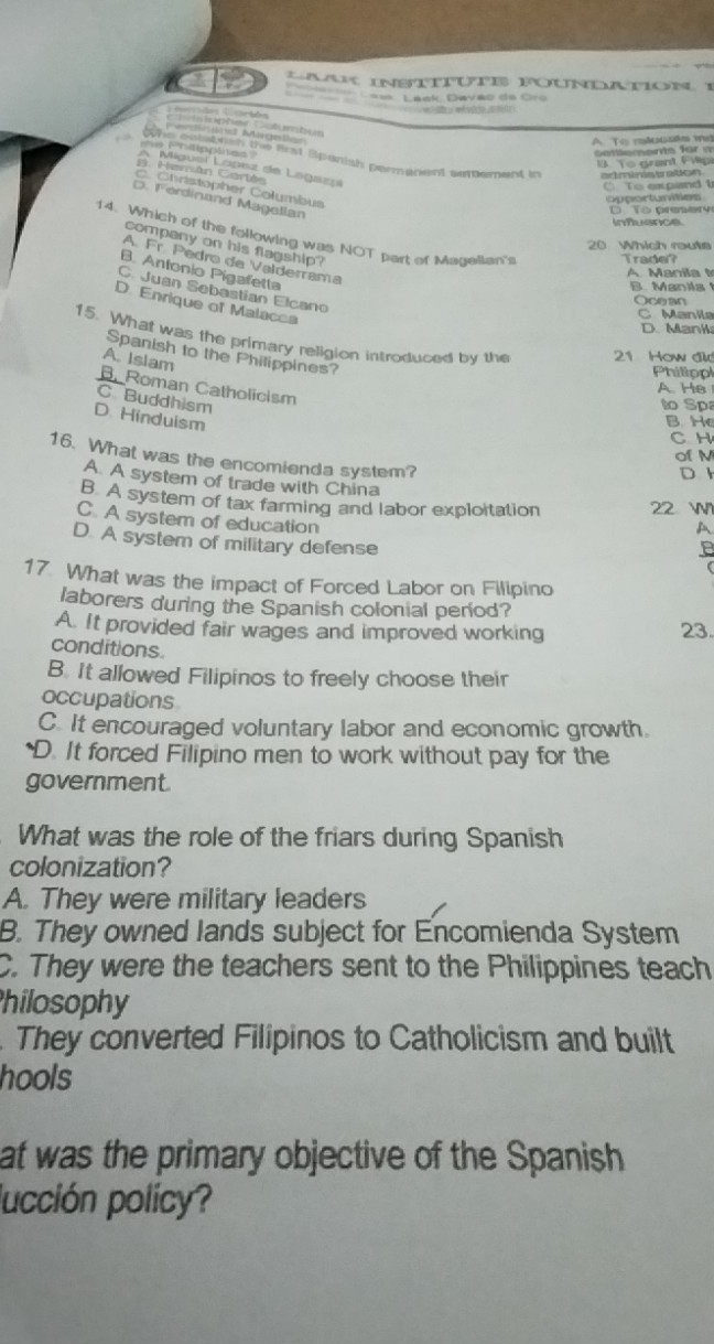a * aaK inbtírute foundation 1
L== Lack, Davao de Cro
e ρ w d
C t t 
Perdinand Mageller
A. To rslousts ind
Getements für a
e Philipplies' or rprtipptees the first Spanish permanent settement in acmirs tation .
B To grant Fvpa
Hamán Cartén A Miguel López de Lagazni
C To expand t
C. Christopher Columbus
D. Ferdinand Magellan
apportunities To preery
infuance
14. Which of the following was NOT part of Magellan's Trade?
company on his flagship?
20 Which route
A Fr. Pedro de Valderrama
B. Antonio Pigafetta
B. Manila
C. Juan Sebastian Elcano
Ocean
D. Enrique of Malacca
C Manila
D. Mank
15. What was the primary religion introduced by the 21 How did
Spanish to the Philippines?
A. Islam
Philippl
B. Roman Catholicism
A. He
C Buddhism
to Sp
D. Hinduism
B. He
C H
of M
16. What was the encomienda system?
D 1
A. A system of trade with China
B. A system of tax farming and labor exploitation 22

C. A system of education
A
D. A system of military defense
17. What was the impact of Forced Labor on Filipino
laborers during the Spanish colonial period?
A. It provided fair wages and improved working 23.
conditions.
B. It allowed Filipinos to freely choose their
occupations
C. It encouraged voluntary labor and economic growth
*D. It forced Filipino men to work without pay for the
government
What was the role of the friars during Spanish
colonization?
A. They were military leaders
B. They owned lands subject for Encomienda System
C. They were the teachers sent to the Philippines teach
hilosophy
They converted Filipinos to Catholicism and built
hools
at was the primary objective of the Spanish
lucción policy?