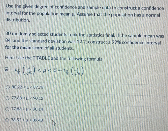 Use the given degree of confidence and sample data to construct a confidence
interval for the population mean μ. Assume that the population has a normal
distribution.
30 randomly selected students took the statistics final. If the sample mean was
84, and the standard deviation was 12.2, construct a 99% confidence interval
for the mean score of all students.
Hint: Use the T TABLE and the following formula
overline x-t_ o/2 ( s/sqrt(n) )
80.22 <87.78
77.88 <90.12
77.86 <90.14
78.52 <89.48