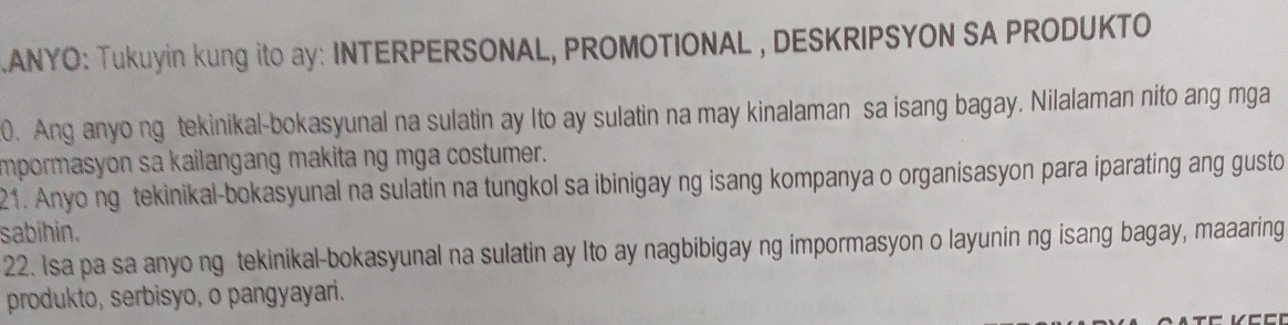 .ANYO: Tukuyin kung ito ay: INTERPERSONAL, PROMOTIONAL , DESKRIPSYON SA PRODUKTO 
0. Ang anyo ng tekinikal-bokasyunal na sulatin ay Ito ay sulatin na may kinalaman sa isang bagay. Nilalaman nito ang mga 
impormasyon sa kailangang makita ng mga costumer. 
21. Anyo ng tekinikal-bokasyunal na sulatin na tungkol sa ibinigay ng isang kompanya o organisasyon para iparating ang gusto 
sabihin. 
22. Isa pa sa anyo ng tekinikal-bokasyunal na sulatin ay Ito ay nagbibigay ng impormasyon o layunin ng isang bagay, maaaring 
produkto, serbisyo, o pangyayari.