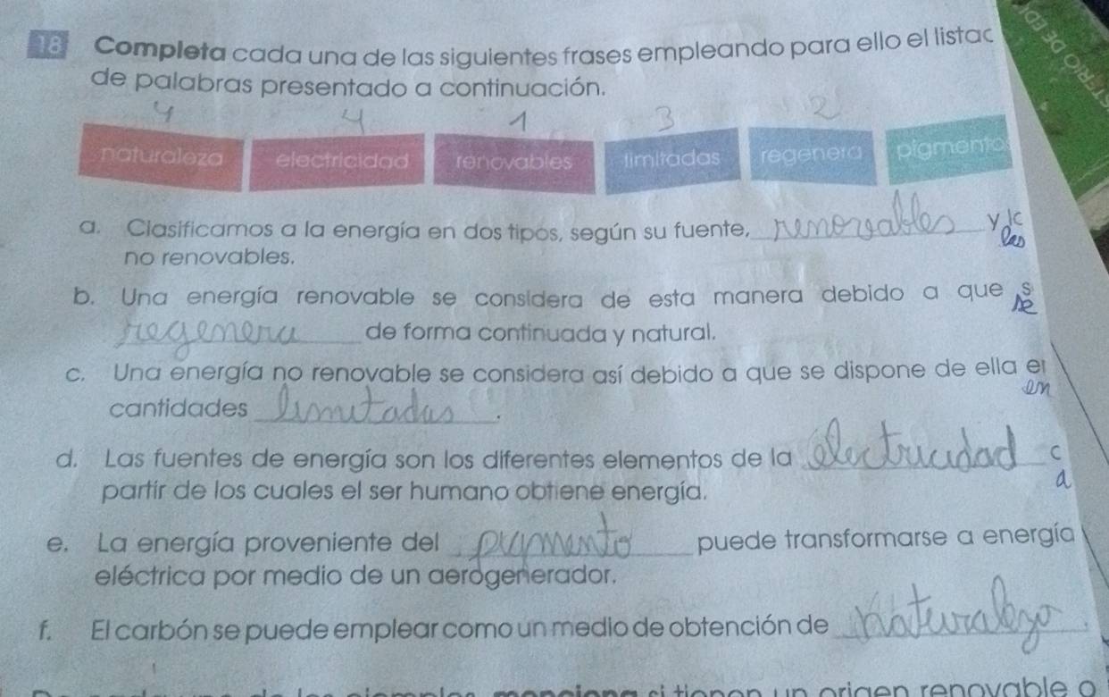 Completa cada una de las siguientes frases empleando para ello el listad
de palabras presentado a continuación.
naturaleza electricidad renovables timitadas regenera pigmento
a. Clasificamos a la energía en dos tipos, según su fuente,_
y
no renovables.
_
b. Una energía renovable se consídera de esta manera debido a que S
_de forma continuada y natural.
c. Una energía no renovable se considera así debido a que se dispone de ella er
cantidades
_.
d. Las fuentes de energía son los diferentes elementos de la_
C
partír de los cuales el ser humano obtiene energía.
a
e. La energía proveniente del _puede transformarse a energía
eléctrica por medio de un aerogenerador.
f. El carbón se puede emplear como un medio de obtención de_