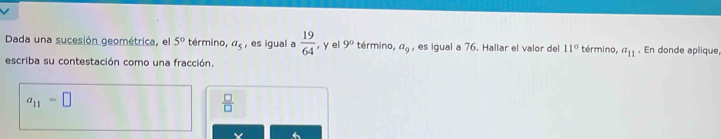 Dada una sucesión geométrica, el 5° término, a_5 , es igual a  19/64  , y el 9° término, a_9 , es igual a 76. Hallar el valor del 11° término, a_11. En donde aplique, 
escriba su contestación como una fracción.
a_11=□
 □ /□  