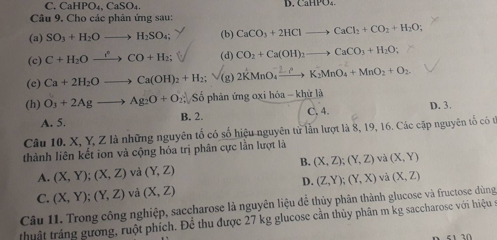 C. CaHPO_4, CaSO_4. 
D. CaHPO_4. 
Câu 9. Cho các phản ứng sau:
(a) SO_3+H_2Oto H_2SO_4
(b) CaCO_3+2HClto CaCl_2+CO_2+H_2O; 
(c) C+H_2Oxrightarrow i°CO+H_2; 
(d) CO_2+Ca(OH)_2to CaCO_3+H_2O; 
(e) Ca+2H_2Oto Ca(OH)_2+H_2; (g) 2KMnO₄ —→ K₂MnO₄ + MnO₂ + O₂.
(h) O_3+2Agto Ag_2O+O_2; Số phản ứng oxi hóa - khử là
A. 5.
B. 2. C. 4. D. 3.
Câu 10. X, Y, Z là những nguyên tố có số hiệu nguyên tử lần lượt là 8, 19, 16. Các cặp nguyên tố có tỉ
thành liên kết ion và cộng hóa trị phân cực lần lượt là
B. (X,Z); (Y,Z)
A. (X,Y); (X,Z) và (Y,Z) và (X,Y)
D. (Z,Y); (Y,X) và (X,Z)
C. (X,Y); (Y,Z) và (X,Z)
Câu 11. Trong công nghiệp, saccharose là nguyên liệu để thủy phân thành glucose và fructose dùng
thuật tráng gương, ruột phích. Để thu được 27 kg glucose cần thủy phân m kg saccharose với hiệu s
51 30