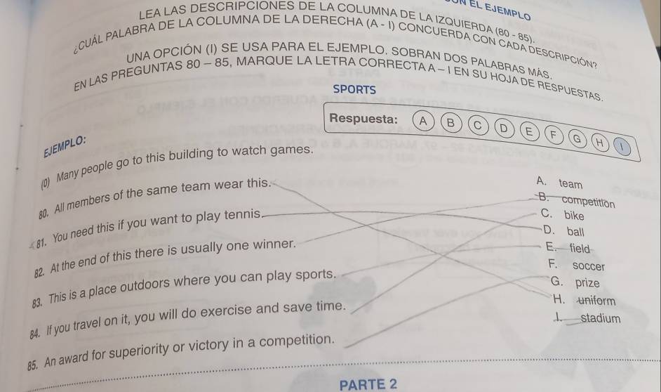 un él ejemplo
LEA LAS DESCRIPCIONES DE LA COLUMNA DE LA IZQUIERDA (80 - 85)
¿CUAL PALABRA DE LA COLUMNA DE LA DERECHA (A - 1) CONCUERDA CON CADA DESCRIPCIÓN?
UNA OPCIÓN (I) SE USA PARA EL EJEMPLO. SOBRAN DOS PALABRAS MÁS.
EN LAS PREGUNTAS 80 ~ 85, MARQUE LA LETRA CORRECTA A ~ I EN SU HOJA DE RESPUESTAS.
SPORTS
Respuesta: A B C D E F
EJEMPLO:
(0) Many people go to this building to watch games.
A. team
80. All members of the same team wear this. G H 1
B. competition
81. You need this if you want to play tennis
C. bike
D. ball
82. At the end of this there is usually one winner.
E. field
F. soccer
83. This is a place outdoors where you can play sports.
G. prize
84. If you travel on it, you will do exercise and save time.
H. uniform
85. An award for superiority or victory in a competition. 1 stadium
PARTE 2