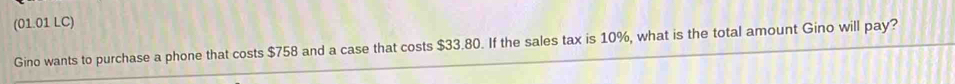 (01.01 LC) 
Gino wants to purchase a phone that costs $758 and a case that costs $33.80. If the sales tax is 10%, what is the total amount Gino will pay?