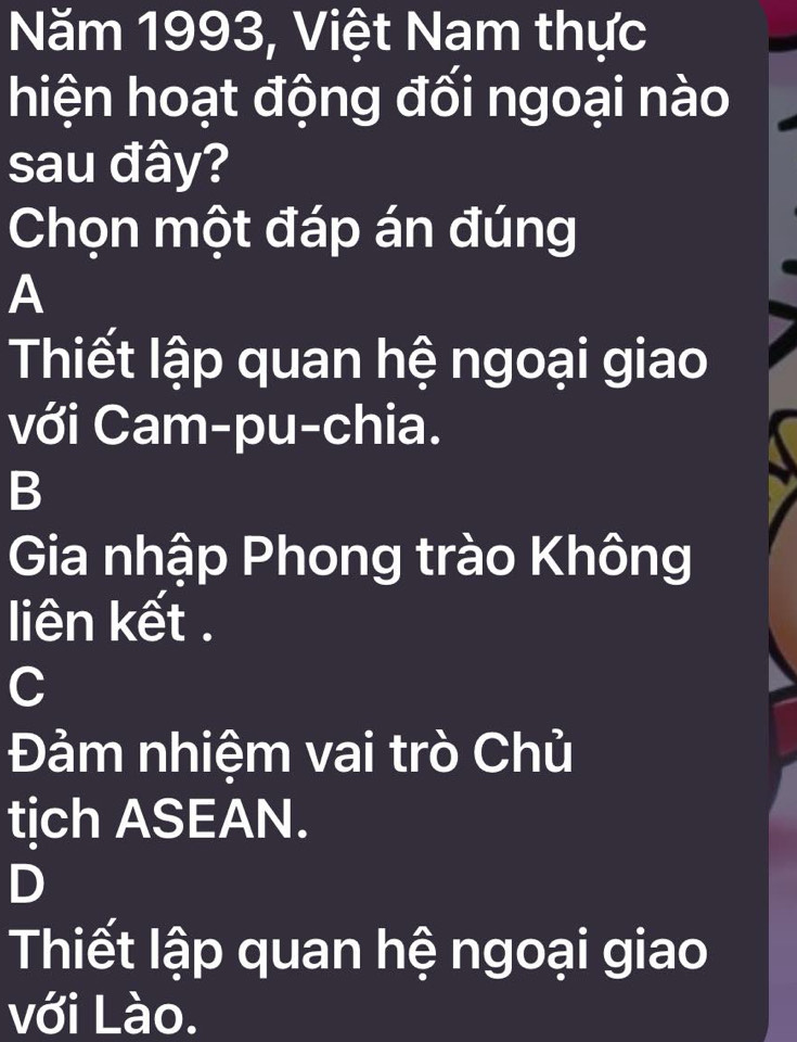 Năm 1993, Việt Nam thực
hiện hoạt động đối ngoại nào
sau đây?
Chọn một đáp án đúng
A
Thiết lập quan hệ ngoại giao
với Cam-pu-chia.
B
Gia nhập Phong trào Không
liên kết .
C
Đảm nhiệm vai trò Chủ
tịch ASEAN.
D
Thiết lập quan hệ ngoại giao
với Lào.