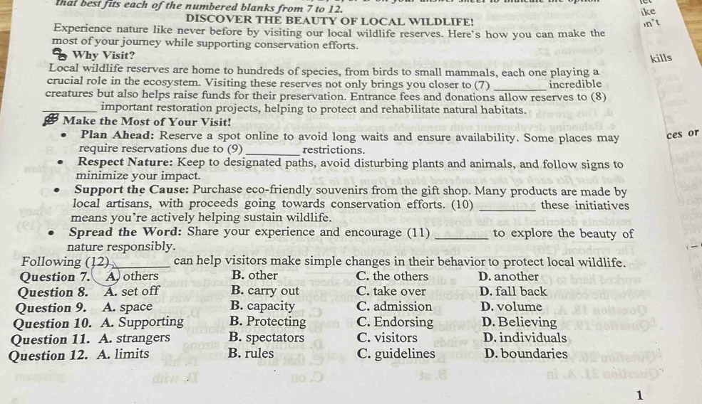 that best fits each of the numbered blanks from 7 to 12.
ike
DISCOVER THE BEAUTY OF LOCAL WILDLIFE!
,n't
Experience nature like never before by visiting our local wildlife reserves. Here's how you can make the
most of your journey while supporting conservation efforts.
Why Visit?
kills
Local wildlife reserves are home to hundreds of species, from birds to small mammals, each one playing a
crucial role in the ecosystem. Visiting these reserves not only brings you closer to (7) _incredible
creatures but also helps raise funds for their preservation. Entrance fees and donations allow reserves to (8)
_important restoration projects, helping to protect and rehabilitate natural habitats.
Make the Most of Your Visit!
Plan Ahead: Reserve a spot online to avoid long waits and ensure availability. Some places may ces or
require reservations due to (9) _restrictions.
Respect Nature: Keep to designated paths, avoid disturbing plants and animals, and follow signs to
minimize your impact.
Support the Cause: Purchase eco-friendly souvenirs from the gift shop. Many products are made by
local artisans, with proceeds going towards conservation efforts. (10) _these initiatives
means you’re actively helping sustain wildlife.
Spread the Word: Share your experience and encourage (11) _to explore the beauty of
nature responsibly.
Following (12)_ can help visitors make simple changes in their behavior to protect local wildlife.
Question 7. A others B. other C. the others D. another
Question 8. A. set off B. carry out C. take over D. fall back
Question 9. A. space B. capacity C. admission D. volume
Question 10. A. Supporting B. Protecting C. Endorsing D. Believing
Question 11. A. strangers B. spectators C. visitors D. individuals
Question 12. A. limits B. rules C. guidelines D. boundaries
1