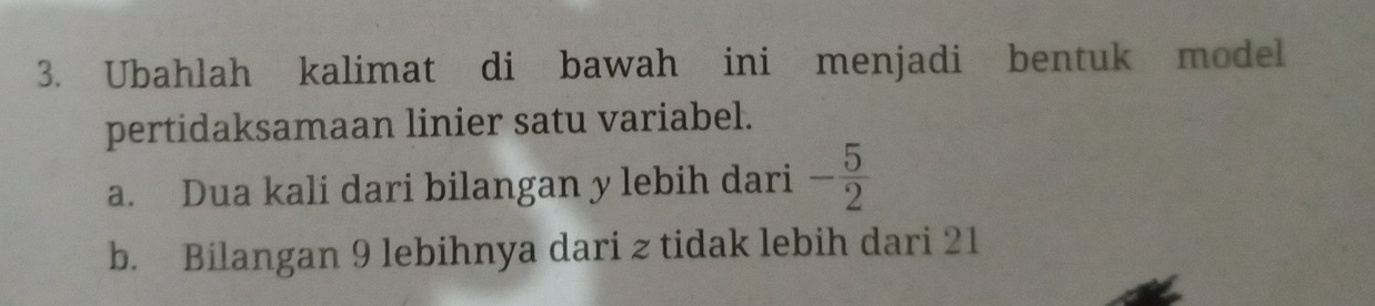 Ubahlah kalimat di bawah ini menjadi bentuk model 
pertidaksamaan linier satu variabel. 
a. Dua kali dari bilangan y lebih dari - 5/2 
b. Bilangan 9 lebihnya dari z tidak lebih dari 21