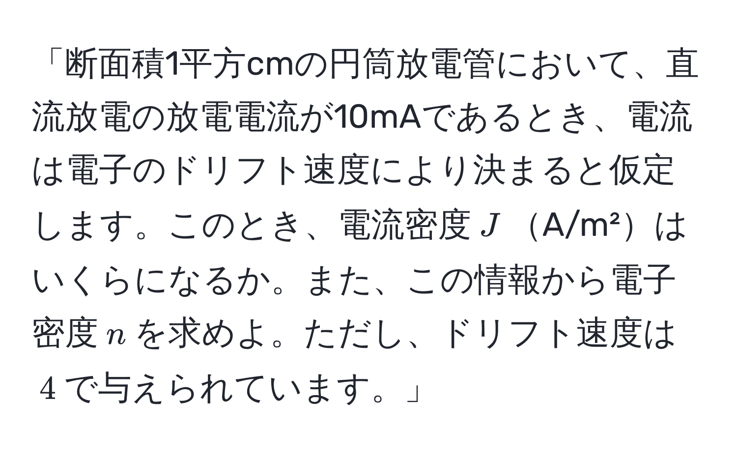 「断面積1平方cmの円筒放電管において、直流放電の放電電流が10mAであるとき、電流は電子のドリフト速度により決まると仮定します。このとき、電流密度$J$A/m²はいくらになるか。また、この情報から電子密度$n$を求めよ。ただし、ドリフト速度は$4$で与えられています。」