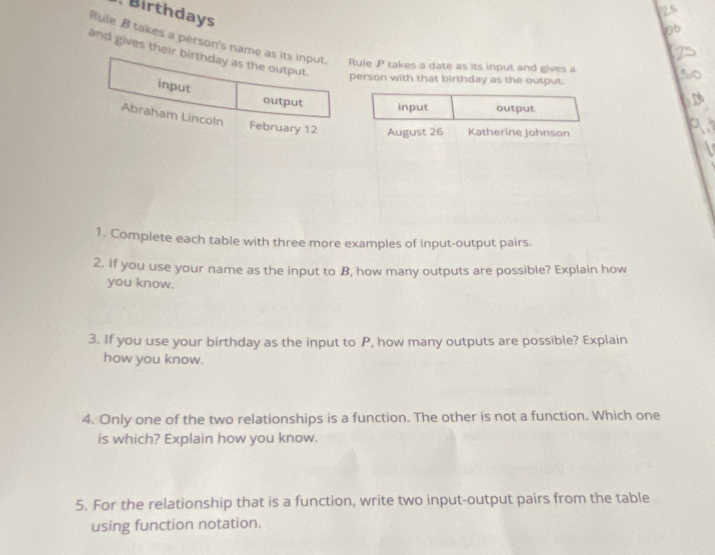 Birthdays 
Rule B takes a person'Rule P takes a date as its input and gives a 
and givesperson with that birthday as the output. 

1. Complete each table with three more examples of input-output pairs. 
2. If you use your name as the input to B, how many outputs are possible? Explain how 
you know. 
3. If you use your birthday as the input to P, how many outputs are possible? Explain 
how you know. 
4. Only one of the two relationships is a function. The other is not a function. Which one 
is which? Explain how you know. 
5. For the relationship that is a function, write two input-output pairs from the table 
using function notation.