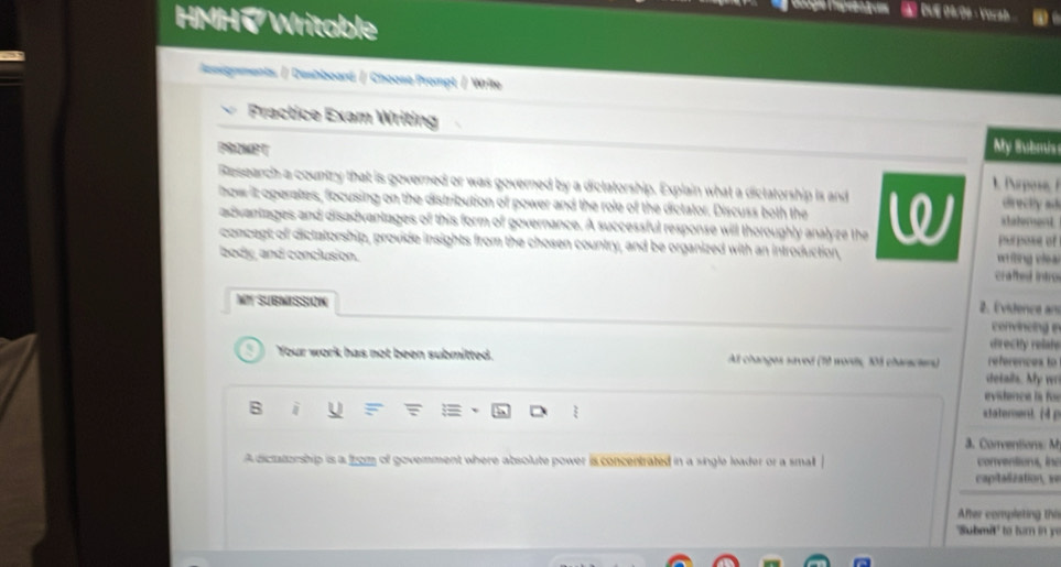 HMH、 Writable 
# Due O4o9 · Vorah 
Revgnments. / Deshboard / Choose Prompt / Write 
Fractice Exam Writing 
My Submis 
PROMP T 1 Arpose 
Research a country that is governed or was governed by a diclatorship. Explain what a diclatorship is and directly ad 
how it operates, focusing on the distribution of power and the role of the dictator. Discuss both the 
advantages and disadvantages of this form of governance. A successful response will thoroughly analyze the W pur pose of stalement 
concept of dictatorship, provide insights from the chosen country, and be organized with an introduction, 
body, and conclusion. vfng c le ar 
crafted intro 
MT SUBMISSION 2. Évidence ans 
convincing e 
directly relate 
Your work has not been submitted. At changes saved (19 words, 33 chansches) references to 
details. My w 
evidence la foe 
B 
staterent. (4 g 
a. Conventions M 
A dictatorship is a from of govemment where absolute power is concentrated in a single leader or a smal conventions, in 
capitalization, ve 
After completing thi 
"Submit" to turn in ye