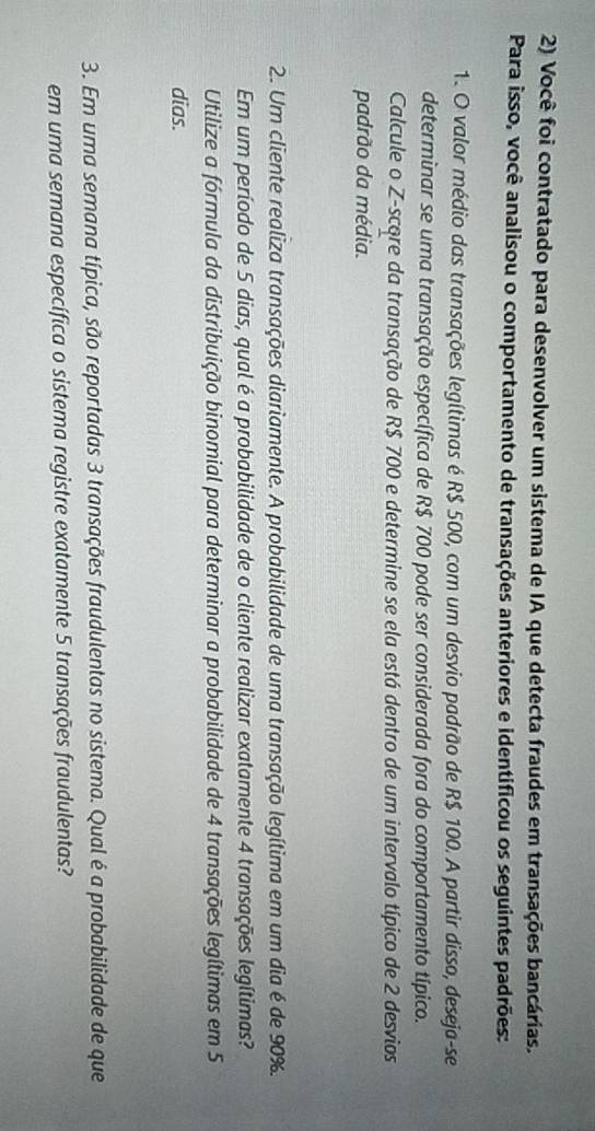 Você foi contratado para desenvolver um sistema de IA que detecta fraudes em transações bancárias. 
Para isso, você analisou o comportamento de transações anteriores e identificou os seguintes padrões: 
1. O valor médio das transações legítimas é R$ 500, com um desvio padrão de R$ 100. A partir disso, deseja-se 
determinar se uma transação específica de R$ 700 pode ser considerada fora do comportamento típico. 
Calcule o Z-score da transação de R$ 700 e determine se ela está dentro de um intervalo típico de 2 desvios 
padrão da média. 
2. Um cliente realiza transações diariamente. A probabilidade de uma transação legítima em um dia é de 90%. 
Em um período de 5 dias, qual é a probabilidade de o cliente realizar exatamente 4 transações legítimas? 
Utilize a fórmula da distribuição binomial para determinar a probabilidade de 4 transações legítimas em 5
dias. 
3. Em uma semana típica, são reportadas 3 transações fraudulentas no sistema. Qual é a probabilidade de que 
em uma semana específica o sistema registre exatamente 5 transações fraudulentas?