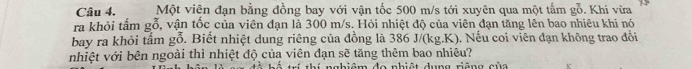 Một viên đạn bằng đồng bay với vận tốc 500 m/s tới xuyên qua một tấm gỗ. Khi vừa 
ra khỏi tấm gỗ, vận tốc của viên đạn là 300 m/s. Hỏi nhiệt độ của viên đạn tăng lên bao nhiêu khi nó 
bay ra khỏi tấm gỗ. Biết nhiệt dung riêng của đồng là 386 J/(kg.K). Nếu coi viên đạn không trao đồi 
nhiệt với bên ngoài thì nhiệt độ của viên đạn sẽ tăng thêm bao nhiêu? 
ngbiêm đo nhiệt dung riêng của