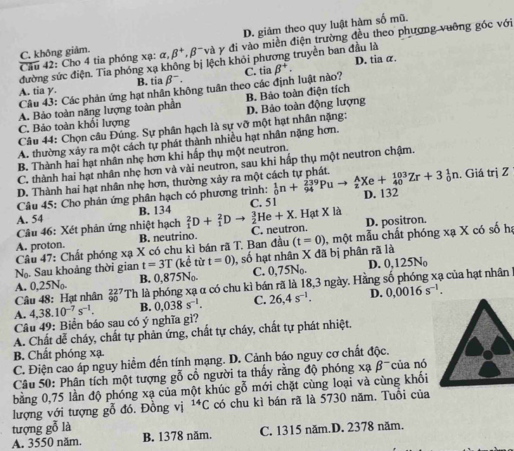 D. giảm theo quy luật hàm số mũ.
Câu 42: Cho 4 tia phóng xạ: alpha ,beta^+,beta^- và y đi vào miền điện trường đều theo phương vuỡng góc với
C. không giảm.
D. tia α.
đường sức điện. Tia phóng xạ không bị lệch khỏi phương truyền ban đầu là
A. tia y. B. tia beta^-. C. tia beta^+.
Câu 43: Các phản ứng hạt nhân không tuân theo các định luật nào?
A. Bảo toàn năng lượng toàn phần B. Bảo toàn điện tích
C. Bảo toàn khối lượng D. Bảo toàn động lượng
Câu 44: Chọn câu Đúng. Sự phân hạch là sự vỡ một hạt nhân nặng:
A. thường xảy ra một cách tự phát thành nhiều hạt nhân nặng hơn.
B. Thành hai hạt nhân nhẹ hơn khi hấp thụ một neutron.
C. thành hai hạt nhân nhẹ hơn và vài neutron, sau khi hấp thụ một neutron chậm.
D. Thành hai hạt nhân nhẹ hơn, thường xảy ra một cách tự phát.. Giá trị Z
Câu 45: Cho phản ứng phân hạch có phương trình: _0^(1n+_(94)^(239)Pu _z^AXe+_(40)^(103)Zr+3_0^1n D. 132
A. 54 B. 134 _1^2D+_1^2Dto _2^3He+X C. 51
Câu 46: Xét phản ứng nhiệt hạch X. Hạt X là
A. proton. B. neutrino. C. neutron. D. positron.
Câu 47: Chất phóng xạ X có chu kì bán rã T. Ban đầu (t=0) 0, một mẫu chất phóng xạ X có số hạ
N_0). Sau khoảng thời gian t=3T (kể từ t=0) , số hạt nhân X đã bị phân rã là
B. 0,875N_0. C. 0,75N_0. D. 0,125N_0
Câu 48: Hạt nhân _(90)^(227)Th là phóng xạ α có chu kì bán rã là 18,3 ngày. Hằng số phóng xạ của hạt nhân !
A. 0,25N_0.
A. 4,38.10^(-7)s^(-1). B. 0,038s^(-1). C. 26,4s^(-1). D. 0,0016s^(-1).
Câu 49: Biển báo sau có ý nghĩa gì?
A. Chất dễ cháy, chất tự phản ứng, chất tự cháy, chất tự phát nhiệt.
B. Chất phóng xạ.
C. Điện cao áp nguy hiểm đến tính mạng. D. Cảnh báo nguy cơ chất độc.
Câu 50: Phân tích một tượng gỗ cổ người ta thấy rằng độ phóng xạ beta^- của nó
bằng 0,75 lần độ phóng xạ của một khúc gỗ mới chặt cùng loại và cùng khối
lượng với tượng gỗ đó. Đồng vị ^14C có chu kì bán rã là 5730 năm. Tuổi của
tượng gỗ là B. 1378 năm.
A. 3550 năm. C. 1315 năm.D. 2378 năm.