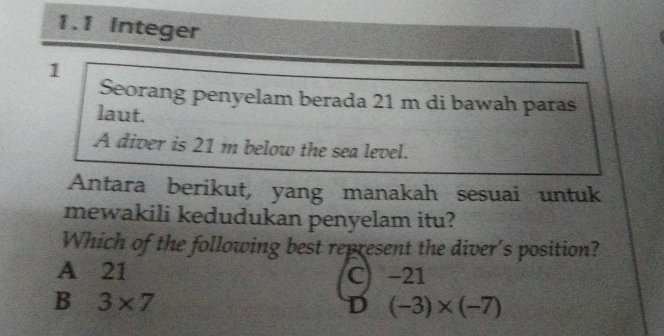 1.1 Integer
1
Seorang penyelam berada 21 m di bawah paras
laut.
A diver is 21 m below the sea level.
Antara berikut, yang manakah sesuai untuk
mewakili kedudukan penyelam itu?
Which of the following best represent the diver's position?
A 21 C) -21
B 3* 7
D (-3)* (-7)