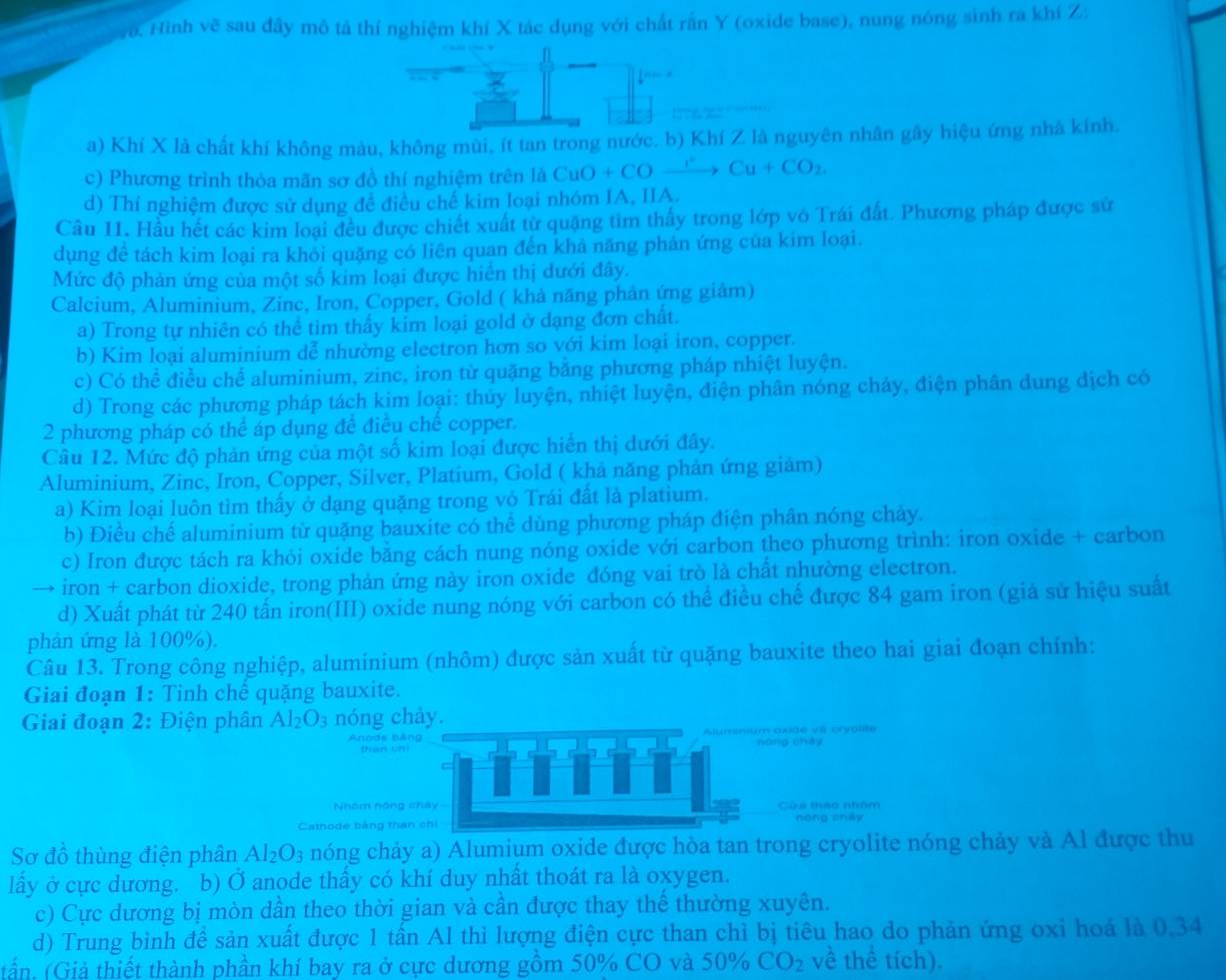va. Hình vẽ sau đây mô tả thí nghiệm khí X tác dụng với chất rấn Y (oxide base), nung nóng sinh ra khí Z
 
z
a) Khí X là chất khí không màu, không mùi, ít tan trong nước. b) Khí Z là nguyên nhân gây hiệu ứng nhà kinh.
c) Phương trình thỏa mãn sơ đồ thí nghiệm trên là CuO+COxrightarrow I^+Cu+CO_2
d) Thí nghiệm được sử dụng đề điều chế kim loại nhóm IA, IIA.
Câu II. Hầu hết các kim loại đều được chiết xuất từ quặng tim thấy trong lớp vô Trái đất. Phương pháp được sử
dụng đê tách kim loại ra khỏi quặng có liên quan đến khả năng phán ứng của kim loại.
Mức độ phản ứng của một số kim loại được hiển thị dưới đây.
Calcium, Aluminium, Zinc, Iron, Copper, Gold ( khả năng phản ứng giảm)
a) Trong tự nhiên có thể tìm thấy kim loại gold ở dạng đơn chất.
b) Kim loại aluminium dễ nhường electron hơn so với kim loại iron, copper.
c) Có thể điều chế aluminium, zinc, iron từ quặng băng phương pháp nhiệt luyện.
d) Trong các phương pháp tách kim loại: thủy luyện, nhiệt luyện, điện phân nóng cháy, điện phân dung dịch có
2 phương pháp có thể áp dụng đề điều chế copper.
Câu 12. Mức độ phản ứng của một số kim loại được hiển thị dưới đây.
Aluminium, Zinc, Iron, Copper, Silver, Platium, Gold ( khả năng phản ứng giảm)
a) Kim loại luôn tìm thầy ở dạng quặng trong vỏ Trái đất là platium.
b) Điều chế aluminium từ quặng bauxite có thể dùng phương pháp điện phân nóng chảy.
c) Iron được tách ra khỏi oxide băng cách nung nóng oxide với carbon theo phương trình: iron oxide + carbon
→ iron + carbon dioxide, trong phản ứng này iron oxide đóng vai trò là chất nhường electron.
d) Xuất phát từ 240 tấn iron(III) oxide nung nóng với carbon có thể điều chế được 84 gam iron (giả sử hiệu suất
phân ứng là 100%).
Câu 13. Trong công nghiệp, aluminium (nhôm) được sản xuất từ quặng bauxite theo hai giai đoạn chính:
Giai đoạn 1: Tinh chế quặng bauxite.
Giai đoạn 2: Điện phân Al_2O_3 nóng chảy.
Anode bâng
nòng chéy
Nhóm nóng chây Cửa thảo nhêm
Cathode bảng than chi nóng chāy
Sơ đồ thùng điện phân Al_2O_3 nóng chảy a) Alumium oxide được hòa tan trong cryolite nóng chảy và Al được thu
lấy ở cực dương. b) Ở anode thấy có khí duy nhất thoát ra là oxygen.
c) Cực dương bị mòn dần theo thời gian và cần được thay thể thường xuyên.
d) Trung bình đề sản xuất được 1 tấn Al thì lượng điện cực than chì bị tiêu hao do phản ứng oxi hoá là 0,34
tần, (Giả thiết thành phần khí bay ra ở cực dương gồm 50% CO và 50% CO_2 về thể tích).
