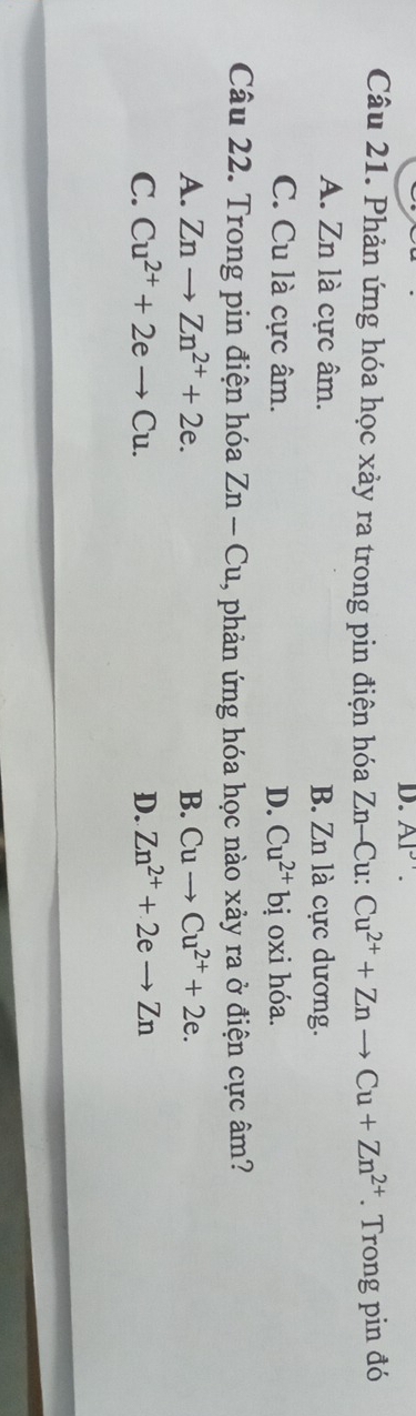 AI'. 
Câu 21. Phản ứng hóa học xảy ra trong pin điện hóa Zn-Cu: Cu^(2+)+Znto Cu+Zn^(2+). Trong pin đó
A. Zn là cực âm. B. Zn là cực dương.
C. Cu là cực âm. D. Cu^(2+)bi oxi hóa.
Câu 22. Trong pin điện hóa Zn-Cu , phản ứng hóa học nào xảy ra ở điện cực âm?
A. Znto Zn^(2+)+2e. B. Cuto Cu^(2+)+2e.
C. Cu^(2+)+2eto Cu. D. Zn^(2+)+2eto Zn