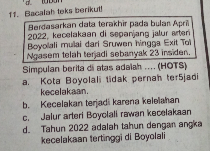 d. tubun
11. Bacalah teks berikut!
Berdasarkan data terakhir pada bulan April
2022, kecelakaan di sepanjang jalur arteri
Boyolali mulai dari Sruwen hingga Exit Tol
Ngasem telah terjadi sebanyak 23 insiden.
Simpulan berita di atas adalah .... (HOTS)
a. Kota Boyolali tidak pernah ter5jadi
kecelakaan.
b. Kecelakan terjadi karena kelelahan
c. Jalur arteri Boyolali rawan kecelakaan
d. Tahun 2022 adalah tahun dengan angka
kecelakaan tertinggi di Boyolali