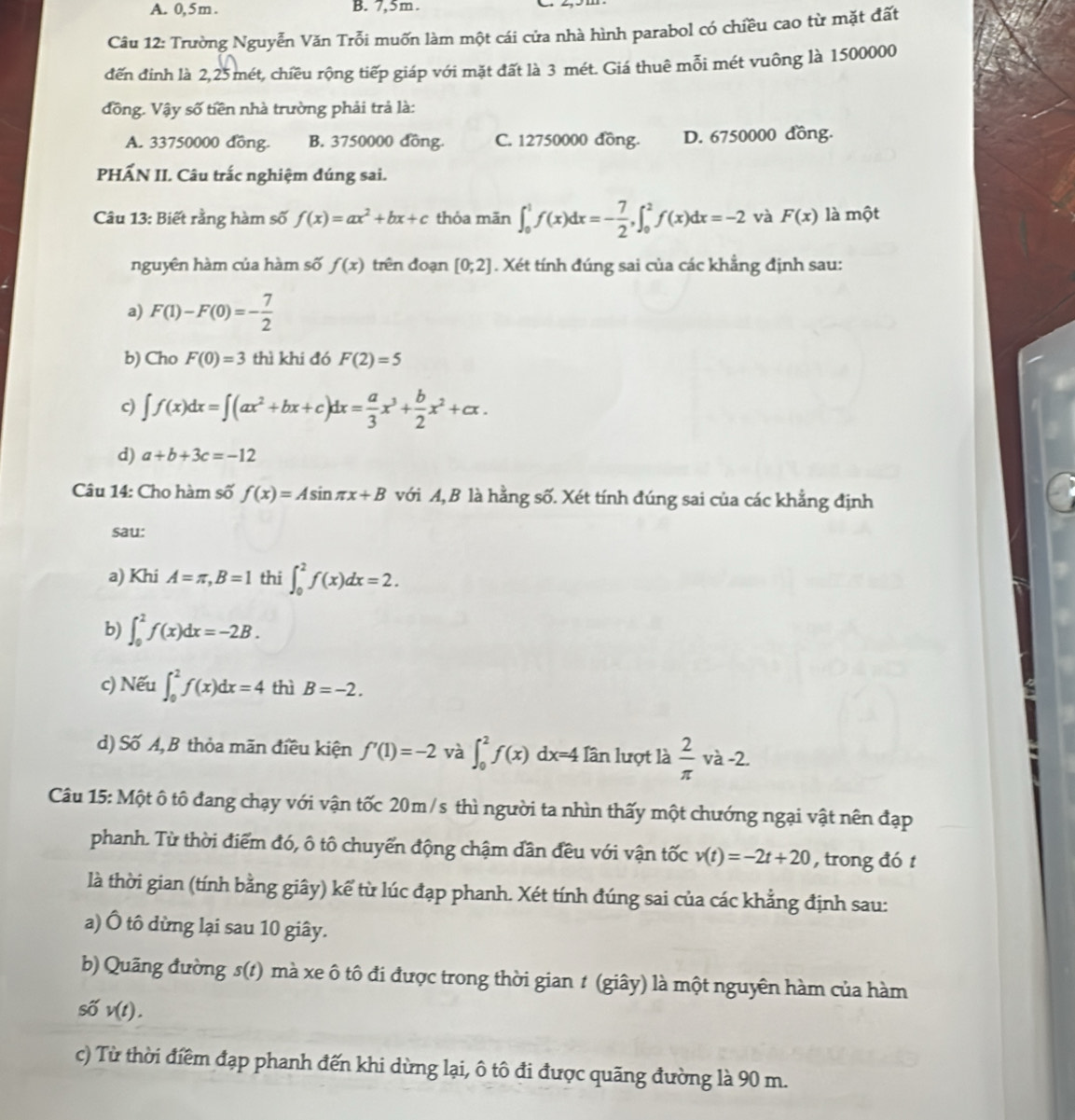 A. 0,5m . B. 7,5m.
Câu 12: Trường Nguyễn Văn Trỗi muốn làm một cái cửa nhà hình parabol có chiều cao từ mặt đất
đến đinh là 2,25mét, chiều rộng tiếp giáp với mặt đất là 3 mét. Giá thuê mỗi mét vuông là 1500000
đồng. Vậy số tiền nhà trường phải trả là:
A. 33750000 đồng. B. 3750000 đồng. C. 12750000 đồng. D. 6750000 đồng.
PHẤN II. Câu trắc nghiệm đúng sai.
Câu 13: Biết rằng hàm số f(x)=ax^2+bx+c thỏa mãn ∈t _0^(1f(x)dx=-frac 7)2,∈t _0^(2f(x)dx=-2 và F(x) là một
nguyên hàm của hàm số f(x) trên đoạn [0;2]. Xét tính đúng sai của các khẳng định sau:
a) F(1)-F(0)=-frac 7)2
b) Cho F(0)=3 thì khi đó F(2)=5
c) ∈t f(x)dx=∈t (ax^2+bx+c)dx= a/3 x^3+ b/2 x^2+cx.
d) a+b+3c=-12
Câu 14: Cho hàm số f(x)=Asin π x+B với A, B là hằng số. Xét tính đúng sai của các khẳng định
sau:
a) Khi A=π ,B=1 thi ∈t _0^(2f(x)dx=2.
b) ∈t _0^2f(x)dx=-2B.
c) Nếu ∈t _0^2f(x)dx=4 thì B=-2.
d) Số A, B thỏa mãn điều kiện f'(1)=-2 và ∈t _0^2f(x)dx=4 Iần lượt là frac 2)(π)° và -2.
Câu 15: Một ô tô đang chạy với vận tốc 20m/s thì người ta nhìn thấy một chướng ngại vật nên đạp
phanh. Từ thời điểm đó, ô tô chuyển động chậm dần đều với vận tốc v(t)=-2t+20 , trong đó t
là thời gian (tính bằng giây) kể từ lúc đạp phanh. Xét tính đúng sai của các khẳng định sau:
a) Ô tô dừng lại sau 10 giây.
b) Quãng đường s(t) mà xe ô tô đi được trong thời gian 1 (giây) là một nguyên hàm của hàm
số v(t).
c) Từ thời điểm đạp phanh đến khi dừng lại, ô tô đi được quãng đường là 90 m.