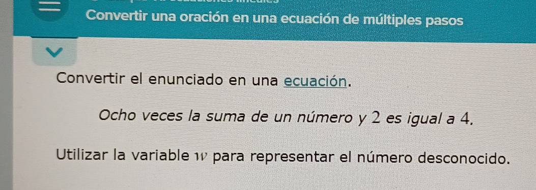 Convertir una oración en una ecuación de múltiples pasos 
Convertir el enunciado en una ecuación. 
Ocho veces la suma de un número y 2 es igual a 4. 
Utilizar la variable 1 para representar el número desconocido.