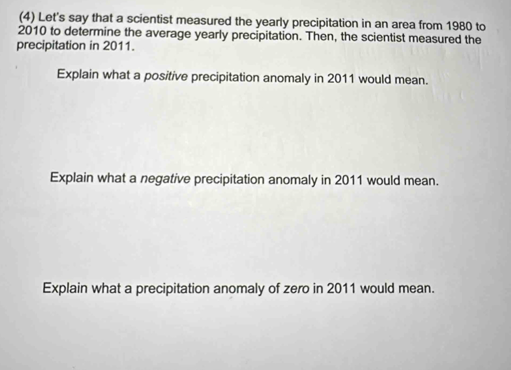 (4) Let's say that a scientist measured the yearly precipitation in an area from 1980 to
2010 to determine the average yearly precipitation. Then, the scientist measured the 
precipitation in 2011. 
Explain what a positive precipitation anomaly in 2011 would mean. 
Explain what a negative precipitation anomaly in 2011 would mean. 
Explain what a precipitation anomaly of zero in 2011 would mean.