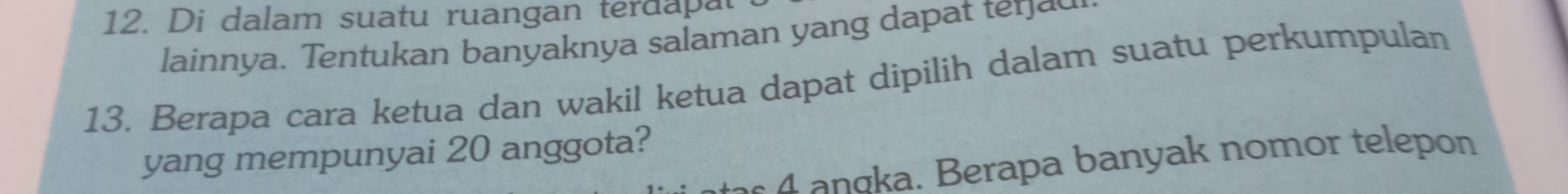 Di dalam suatu ruangan terdapal
lainnya. Tentukan banyaknya salaman yang dapat ter a 
13. Berapa cara ketua dan wakil ketua dapat dipilih dalam suatu perkumpulan
yang mempunyai 20 anggota?
a g a. Berapa banyak nomor telepon