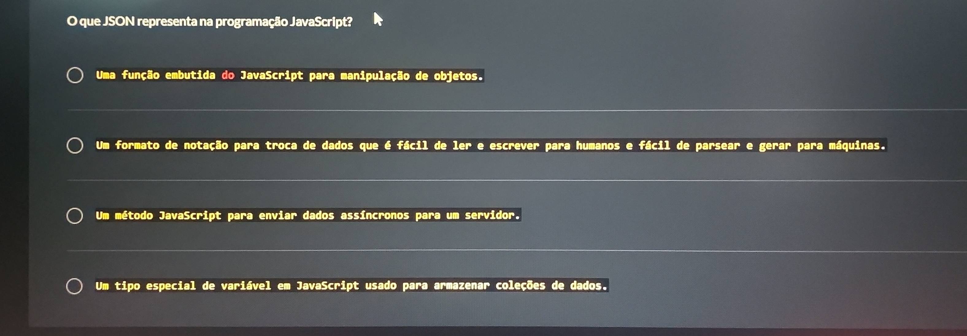 que JSON representa na programação JavaScript?
Uma função embutida do JavaScript para manipulação de objetos.
Um formato de notação para troca de dados que é fácil de ler e escrever para humanos e fácil de parsear e gerar para máquinas.
Um método JavaScript para enviar dados assíncronos para um servidor.
Um tipo especial de variável em JavaScript usado para armazenar coleções de dados.