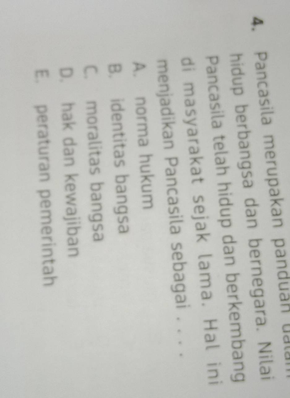 Pancasila merupakan panduan u 
hidup berbangsa dan bernegara. Nilai
Pancasila telah hidup dan berkembang
di masyarakat sejak lama. Hal ini
menjadikan Pancasila sebagai . . . .
A. norma hukum
B. identitas bangsa
C. moralitas bangsa
D. hak dan kewajiban
E. peraturan pemerintah